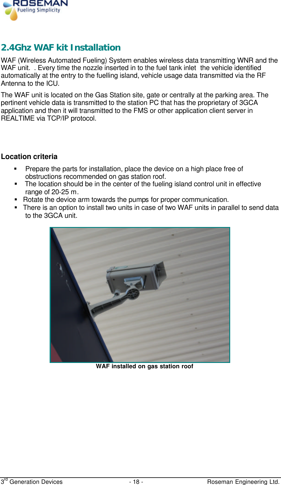  3rd Generation Devices - 18 -   Roseman Engineering Ltd.  2.4Ghz WAF kit Installation WAF (Wireless Automated Fueling) System enables wireless data transmitting WNR and the WAF unit.  . Every time the nozzle inserted in to the fuel tank inlet  the vehicle identified automatically at the entry to the fuelling island, vehicle usage data transmitted via the RF Antenna to the ICU. The WAF unit is located on the Gas Station site, gate or centrally at the parking area. The pertinent vehicle data is transmitted to the station PC that has the proprietary of 3GCA application and then it will transmitted to the FMS or other application client server in REALTIME via TCP/IP protocol.   Location criteria § Prepare the parts for installation, place the device on a high place free of obstructions recommended on gas station roof. §   The location should be in the center of the fueling island control unit in effective range of 20-25 m.  § Rotate the device arm towards the pumps for proper communication. § There is an option to install two units in case of two WAF units in parallel to send data to the 3GCA unit.  WAF installed on gas station roof      