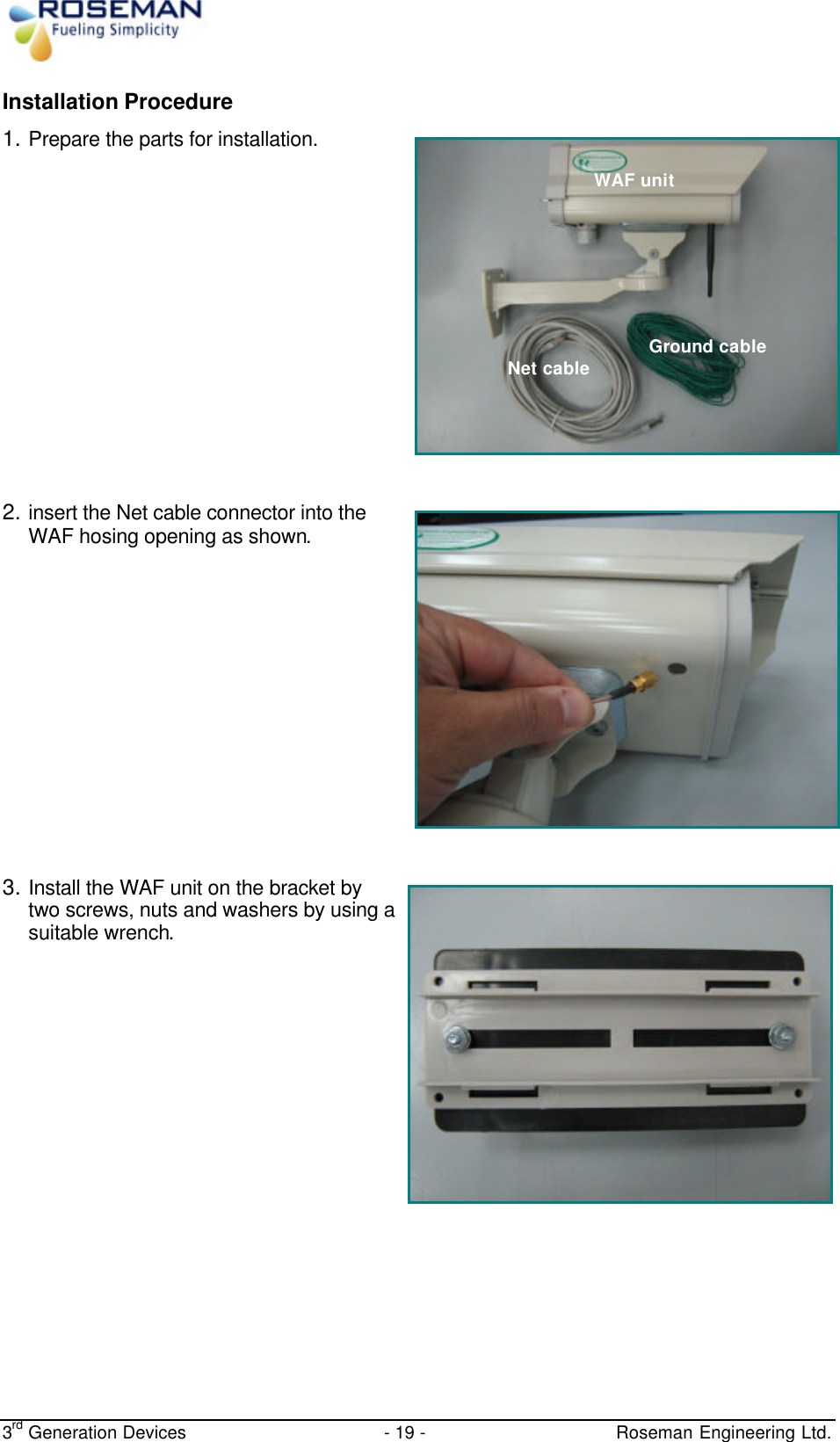  3rd Generation Devices - 19 -   Roseman Engineering Ltd. Installation Procedure 1. Prepare the parts for installation.     2. insert the Net cable connector into the WAF hosing opening as shown.      3. Install the WAF unit on the bracket by two screws, nuts and washers by using a suitable wrench.     Net cable Ground cable WAF unit 