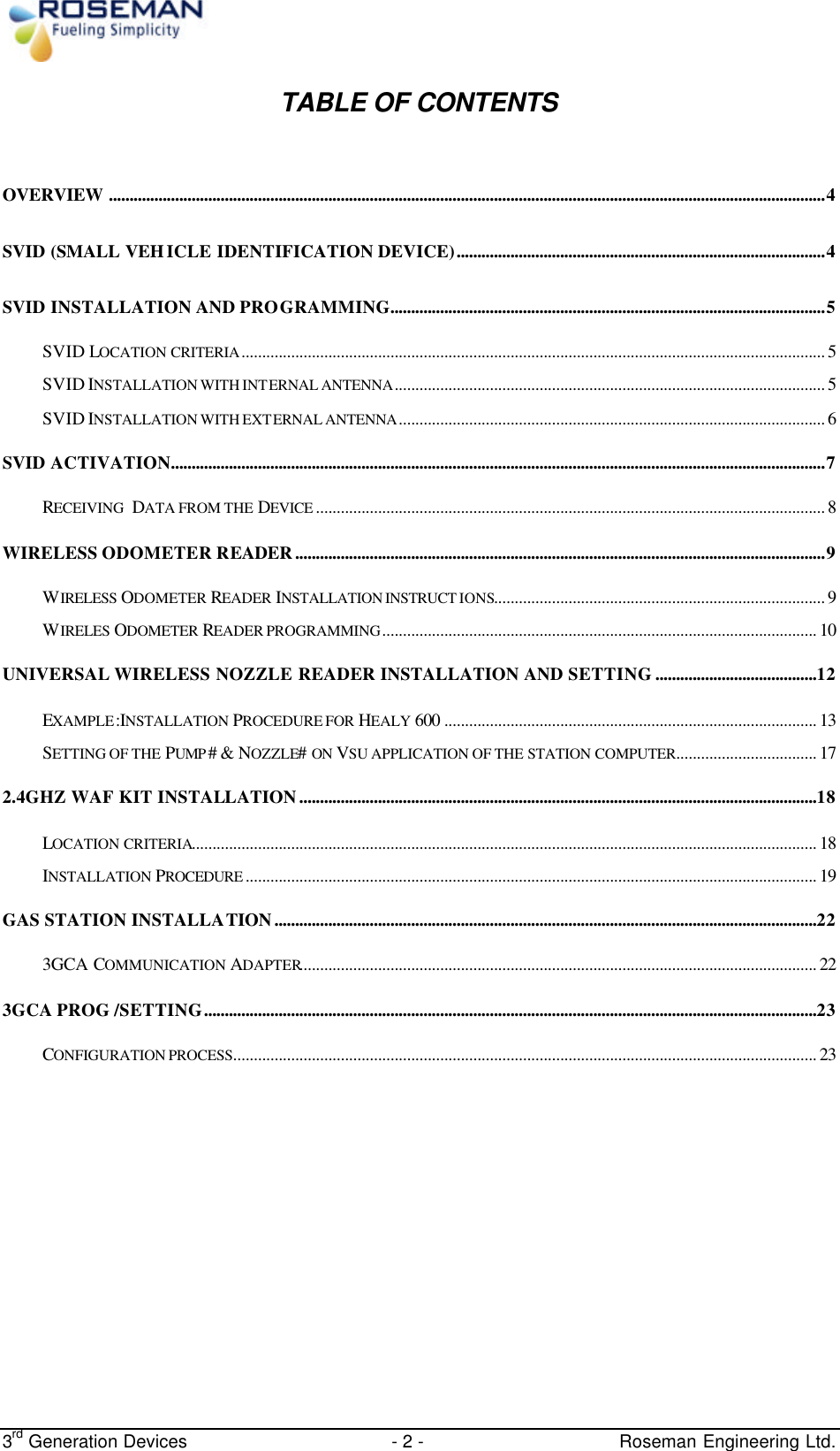  3rd Generation Devices - 2 -   Roseman Engineering Ltd. TABLE OF CONTENTS  OVERVIEW .............................................................................................................................................................................4 SVID (SMALL VEHICLE IDENTIFICATION DEVICE).........................................................................................4 SVID INSTALLATION AND PROGRAMMING.........................................................................................................5 SVID LOCATION CRITERIA............................................................................................................................................. 5 SVID INSTALLATION WITH INTERNAL ANTENNA........................................................................................................ 5 SVID INSTALLATION WITH EXTERNAL ANTENNA....................................................................................................... 6 SVID ACTIVATION..............................................................................................................................................................7 RECEIVING  DATA FROM THE DEVICE ........................................................................................................................... 8 WIRELESS ODOMETER READER................................................................................................................................9 WIRELESS ODOMETER READER  INSTALLATION INSTRUCT IONS................................................................................ 9 WIRELES ODOMETER  READER PROGRAMMING......................................................................................................... 10 UNIVERSAL WIRELESS NOZZLE READER INSTALLATION AND SETTING.......................................12 EXAMPLE:INSTALLATION PROCEDURE FOR HEALY 600 .......................................................................................... 13 SETTING OF THE PUMP # &amp; NOZZLE# ON VSU APPLICATION OF THE STATION COMPUTER.................................. 17 2.4GHZ WAF KIT INSTALLATION.............................................................................................................................18 LOCATION CRITERIA....................................................................................................................................................... 18 INSTALLATION PROCEDURE .......................................................................................................................................... 19 GAS STATION INSTALLATION...................................................................................................................................22 3GCA COMMUNICATION ADAPTER............................................................................................................................. 22 3GCA PROG /SETTING....................................................................................................................................................23 CONFIGURATION PROCESS............................................................................................................................................. 23         