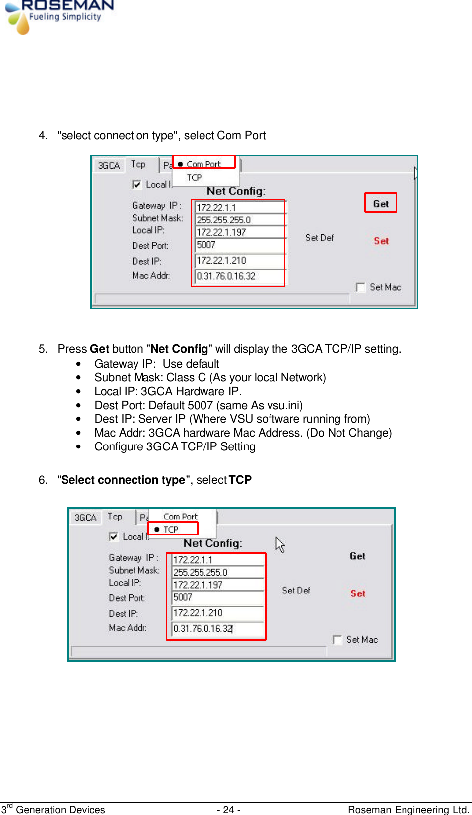  3rd Generation Devices - 24 -   Roseman Engineering Ltd.       4. &quot;select connection type&quot;, select Com Port                  5. Press Get button &quot;Net Config&quot; will display the 3GCA TCP/IP setting.  • Gateway IP:  Use default • Subnet Mask: Class C (As your local Network) • Local IP: 3GCA Hardware IP. • Dest Port: Default 5007 (same As vsu.ini) • Dest IP: Server IP (Where VSU software running from) • Mac Addr: 3GCA hardware Mac Address. (Do Not Change) • Configure 3GCA TCP/IP Setting  6. &quot;Select connection type&quot;, select TCP                 