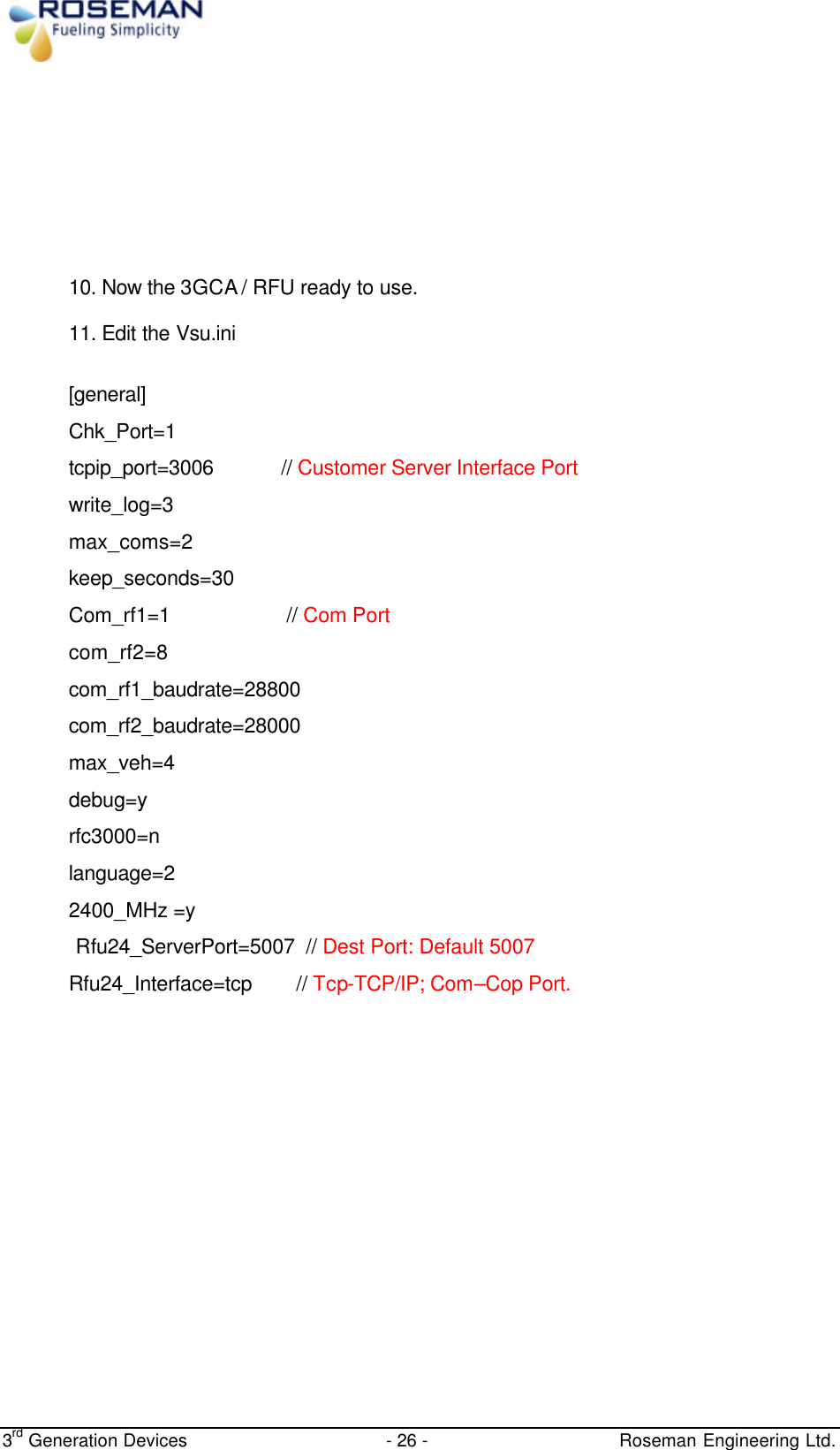  3rd Generation Devices - 26 -   Roseman Engineering Ltd.         10. Now the 3GCA / RFU ready to use.  11. Edit the Vsu.ini  [general] Chk_Port=1  tcpip_port=3006            // Customer Server Interface Port  write_log=3 max_coms=2 keep_seconds=30 Com_rf1=1                     // Com Port com_rf2=8 com_rf1_baudrate=28800 com_rf2_baudrate=28000 max_veh=4 debug=y rfc3000=n    language=2 2400_MHz =y             Rfu24_ServerPort=5007  // Dest Port: Default 5007  Rfu24_Interface=tcp        // Tcp-TCP/IP; Com–Cop Port.  