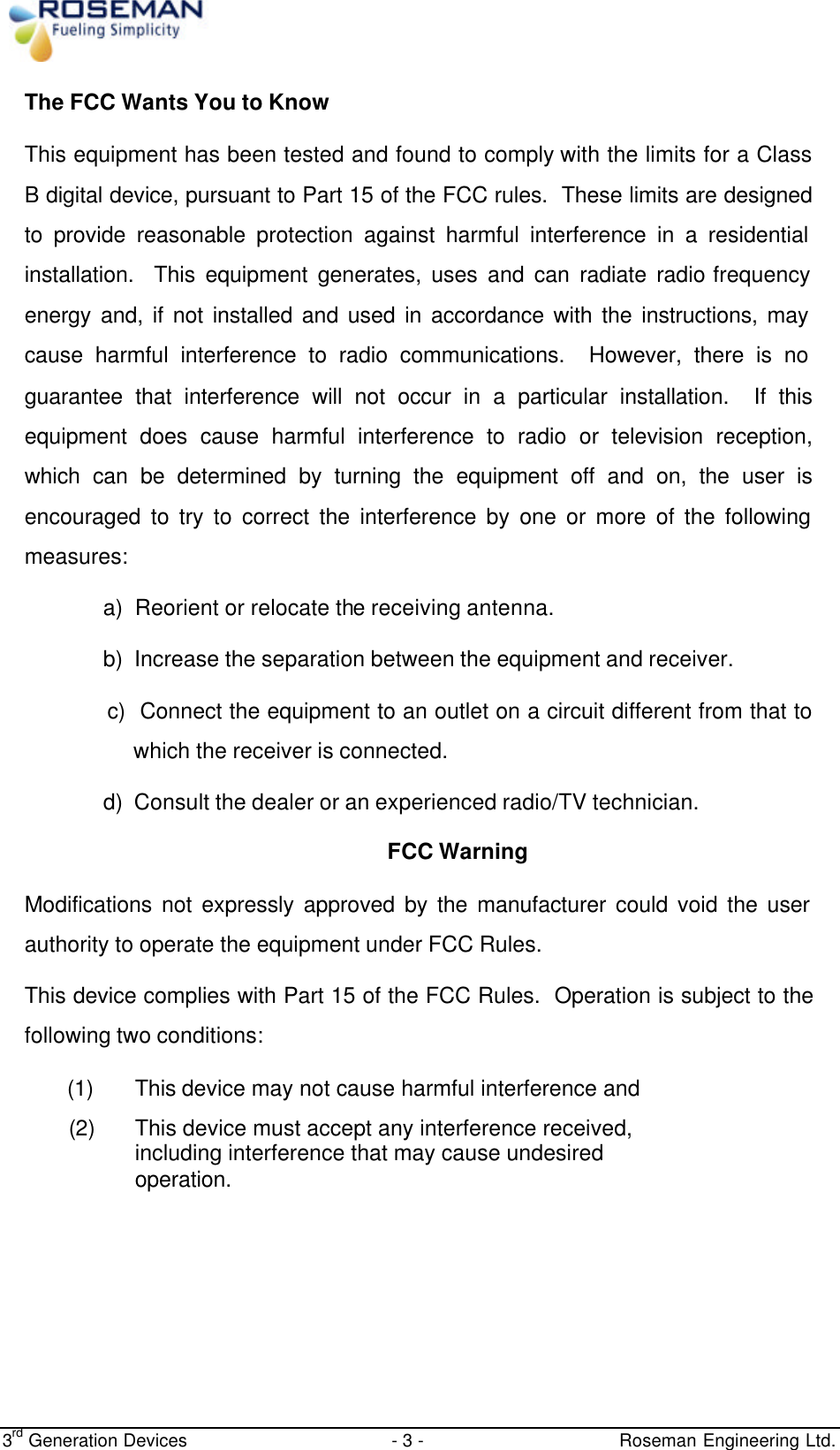  3rd Generation Devices - 3 -   Roseman Engineering Ltd. The FCC Wants You to Know This equipment has been tested and found to comply with the limits for a Class B digital device, pursuant to Part 15 of the FCC rules.  These limits are designed to provide reasonable protection against harmful interference in a residential installation.  This equipment generates, uses and can radiate radio frequency energy and, if not installed and used in accordance with the instructions, may cause harmful interference to radio communications.  However, there is no guarantee that interference will not occur in a particular installation.  If this equipment does cause harmful interference to radio or television reception, which can be determined by turning the equipment off and on, the user is encouraged to try to correct the interference by one or more of the following measures: a)  Reorient or relocate the receiving antenna. b)  Increase the separation between the equipment and receiver. c)  Connect the equipment to an outlet on a circuit different from that to which the receiver is connected. d)  Consult the dealer or an experienced radio/TV technician. FCC Warning Modifications not expressly approved by the manufacturer could void the user authority to operate the equipment under FCC Rules. This device complies with Part 15 of the FCC Rules.  Operation is subject to the following two conditions: (1) This device may not cause harmful interference and (2) This device must accept any interference received, including interference that may cause undesired operation.      