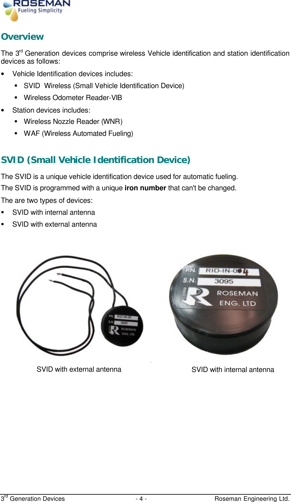  3rd Generation Devices - 4 -   Roseman Engineering Ltd. Overview The 3rd Generation devices comprise wireless Vehicle identification and station identification devices as follows: • Vehicle Identification devices includes: § SVID  Wireless (Small Vehicle Identification Device) § Wireless Odometer Reader-VIB • Station devices includes: § Wireless Nozzle Reader (WNR) § WAF (Wireless Automated Fueling)  SVID (Small Vehicle Identification Device) The SVID is a unique vehicle identification device used for automatic fueling.  The SVID is programmed with a unique iron number that can&apos;t be changed. The are two types of devices: § SVID with internal antenna § SVID with external antenna            SVID with external antenna wires ANTENNA WIRES SVID with internal antenna 