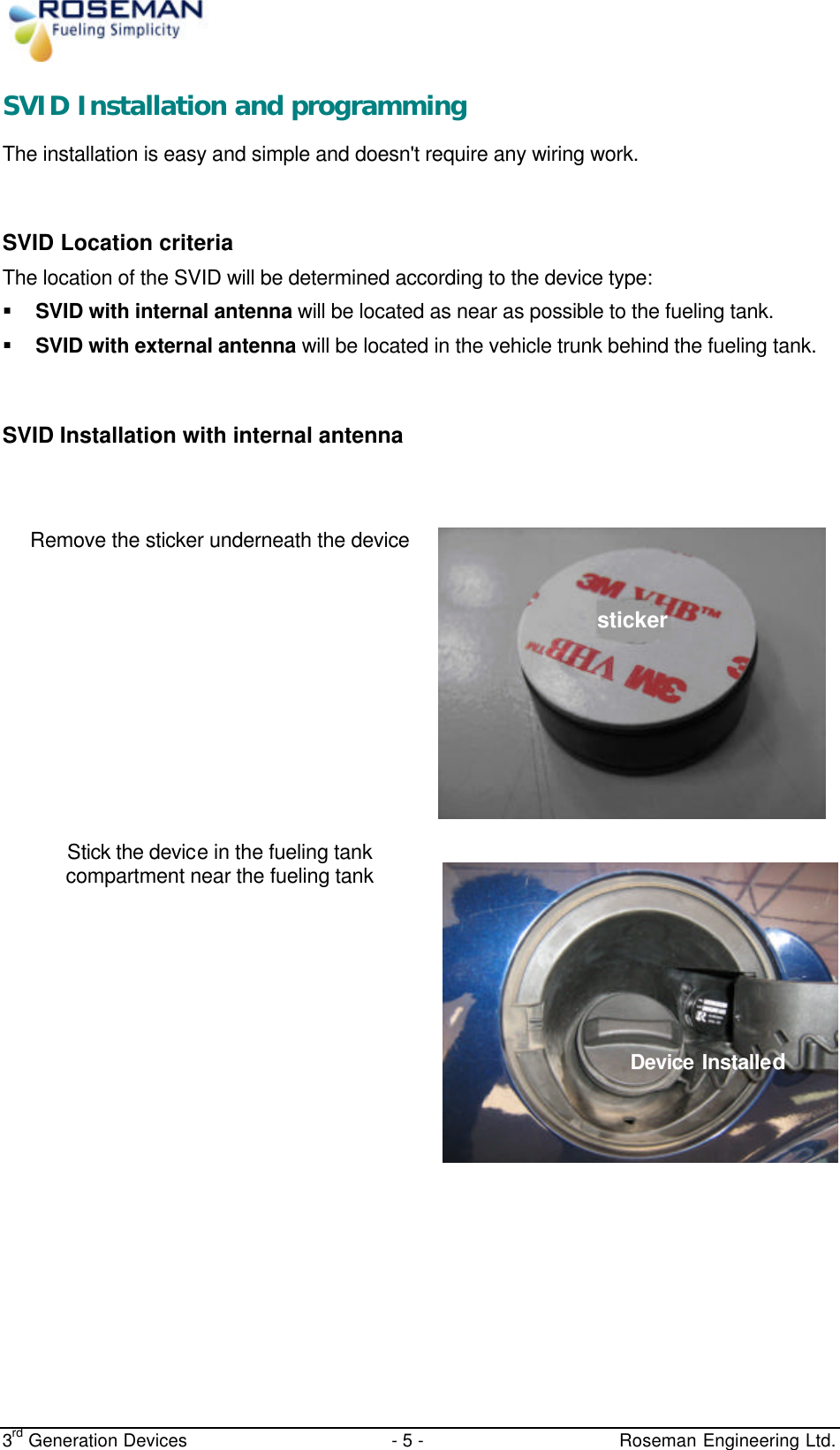  3rd Generation Devices - 5 -   Roseman Engineering Ltd. SVID Installation and programming  The installation is easy and simple and doesn&apos;t require any wiring work.  SVID Location criteria  The location of the SVID will be determined according to the device type: § SVID with internal antenna will be located as near as possible to the fueling tank. § SVID with external antenna will be located in the vehicle trunk behind the fueling tank.  SVID Installation with internal antenna   Remove the sticker underneath the device Stick the device in the fueling tank compartment near the fueling tank      ????? sticker Device Installed 