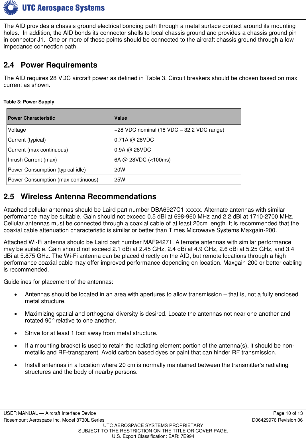     USER MANUAL — Aircraft Interface Device Page 10 of 13 Rosemount Aerospace Inc. Model 8730L Series D06429976 Revision 06 UTC AEROSPACE SYSTEMS PROPRIETARY SUBJECT TO THE RESTRICTION ON THE TITLE OR COVER PAGE. U.S. Export Classification: EAR: 7E994  The AID provides a chassis ground electrical bonding path through a metal surface contact around its mounting holes.  In addition, the AID bonds its connector shells to local chassis ground and provides a chassis ground pin in connector J1.  One or more of these points should be connected to the aircraft chassis ground through a low impedance connection path. 2.4  Power Requirements The AID requires 28 VDC aircraft power as defined in Table 3. Circuit breakers should be chosen based on max current as shown. Table 3: Power Supply Power Characteristic Value Voltage +28 VDC nominal (18 VDC – 32.2 VDC range) Current (typical) 0.71A @ 28VDC Current (max continuous) 0.9A @ 28VDC Inrush Current (max) 6A @ 28VDC (&lt;100ms) Power Consumption (typical idle) 20W Power Consumption (max continuous) 25W 2.5  Wireless Antenna Recommendations Attached cellular antennas should be Laird part number DBA6927C1-xxxxx. Alternate antennas with similar performance may be suitable. Gain should not exceed 0.5 dBi at 698-960 MHz and 2.2 dBi at 1710-2700 MHz. Cellular antennas must be connected through a coaxial cable of at least 20cm length. It is recommended that the coaxial cable attenuation characteristic is similar or better than Times Microwave Systems Maxgain-200. Attached Wi-Fi antenna should be Laird part number MAF94271. Alternate antennas with similar performance may be suitable. Gain should not exceed 2.1 dBi at 2.45 GHz, 2.4 dBi at 4.9 GHz, 2.6 dBi at 5.25 GHz, and 3.4 dBi at 5.875 GHz. The Wi-Fi antenna can be placed directly on the AID, but remote locations through a high performance coaxial cable may offer improved performance depending on location. Maxgain-200 or better cabling is recommended. Guidelines for placement of the antennas:   Antennas should be located in an area with apertures to allow transmission – that is, not a fully enclosed metal structure.   Maximizing spatial and orthogonal diversity is desired. Locate the antennas not near one another and rotated 90° relative to one another.   Strive for at least 1 foot away from metal structure.   If a mounting bracket is used to retain the radiating element portion of the antenna(s), it should be non-metallic and RF-transparent. Avoid carbon based dyes or paint that can hinder RF transmission.   Install antennas in a location where 20 cm is normally maintained between the transmitter’s radiating structures and the body of nearby persons. 