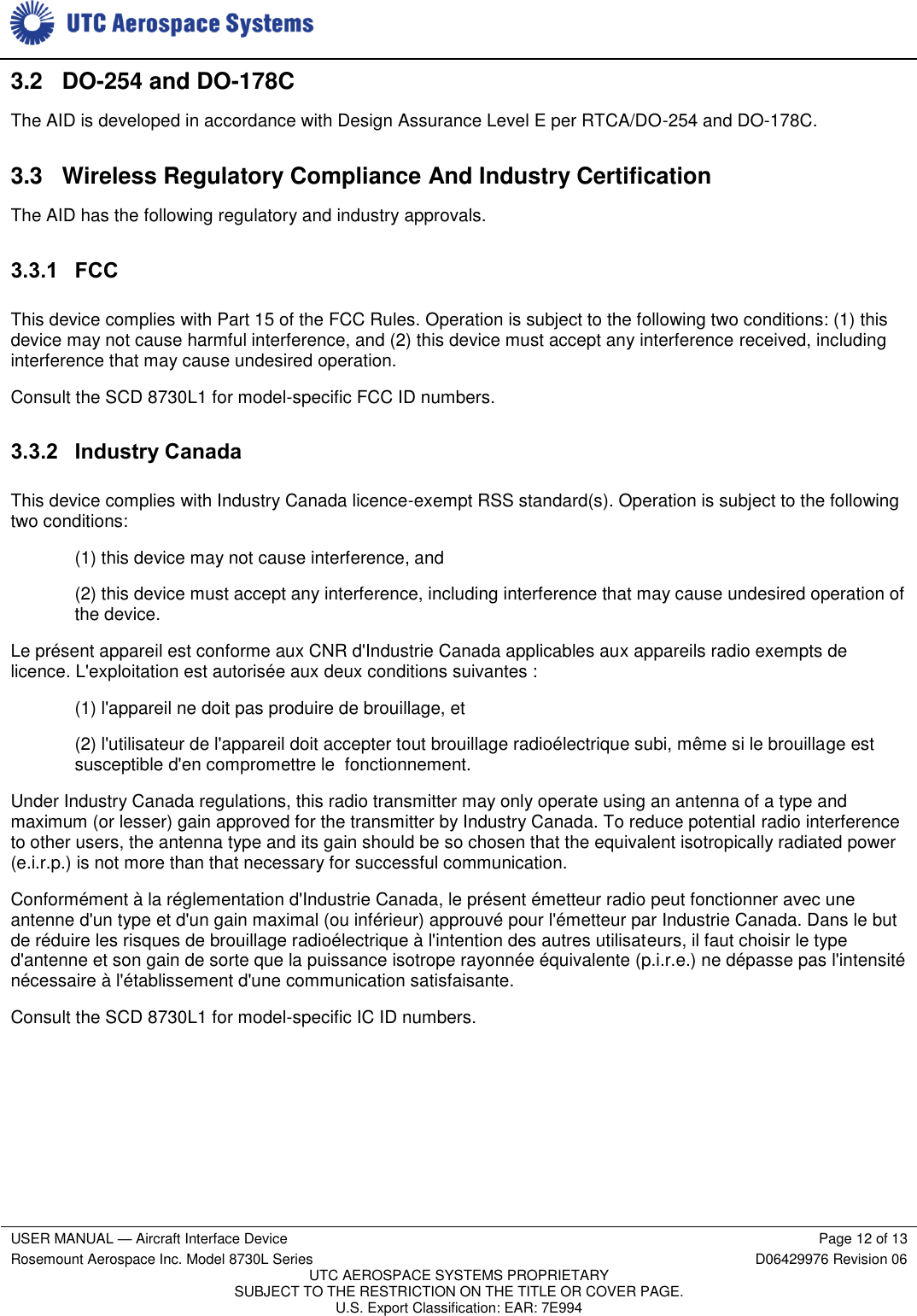     USER MANUAL — Aircraft Interface Device Page 12 of 13 Rosemount Aerospace Inc. Model 8730L Series D06429976 Revision 06 UTC AEROSPACE SYSTEMS PROPRIETARY SUBJECT TO THE RESTRICTION ON THE TITLE OR COVER PAGE. U.S. Export Classification: EAR: 7E994  3.2 DO-254 and DO-178C The AID is developed in accordance with Design Assurance Level E per RTCA/DO-254 and DO-178C. 3.3  Wireless Regulatory Compliance And Industry Certification The AID has the following regulatory and industry approvals. 3.3.1 FCC This device complies with Part 15 of the FCC Rules. Operation is subject to the following two conditions: (1) this device may not cause harmful interference, and (2) this device must accept any interference received, including interference that may cause undesired operation. Consult the SCD 8730L1 for model-specific FCC ID numbers. 3.3.2 Industry Canada This device complies with Industry Canada licence-exempt RSS standard(s). Operation is subject to the following two conditions: (1) this device may not cause interference, and (2) this device must accept any interference, including interference that may cause undesired operation of the device. Le présent appareil est conforme aux CNR d&apos;Industrie Canada applicables aux appareils radio exempts de licence. L&apos;exploitation est autorisée aux deux conditions suivantes : (1) l&apos;appareil ne doit pas produire de brouillage, et (2) l&apos;utilisateur de l&apos;appareil doit accepter tout brouillage radioélectrique subi, même si le brouillage est susceptible d&apos;en compromettre le  fonctionnement. Under Industry Canada regulations, this radio transmitter may only operate using an antenna of a type and maximum (or lesser) gain approved for the transmitter by Industry Canada. To reduce potential radio interference to other users, the antenna type and its gain should be so chosen that the equivalent isotropically radiated power (e.i.r.p.) is not more than that necessary for successful communication. Conformément à la réglementation d&apos;Industrie Canada, le présent émetteur radio peut fonctionner avec une antenne d&apos;un type et d&apos;un gain maximal (ou inférieur) approuvé pour l&apos;émetteur par Industrie Canada. Dans le but de réduire les risques de brouillage radioélectrique à l&apos;intention des autres utilisateurs, il faut choisir le type d&apos;antenne et son gain de sorte que la puissance isotrope rayonnée équivalente (p.i.r.e.) ne dépasse pas l&apos;intensité nécessaire à l&apos;établissement d&apos;une communication satisfaisante. Consult the SCD 8730L1 for model-specific IC ID numbers. 