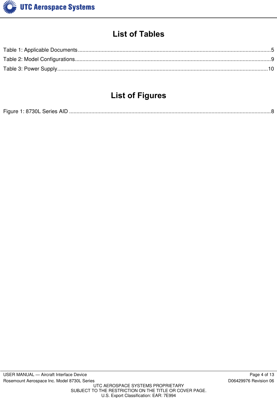     USER MANUAL — Aircraft Interface Device Page 4 of 13 Rosemount Aerospace Inc. Model 8730L Series D06429976 Revision 06 UTC AEROSPACE SYSTEMS PROPRIETARY SUBJECT TO THE RESTRICTION ON THE TITLE OR COVER PAGE. U.S. Export Classification: EAR: 7E994   List of Tables Table 1: Applicable Documents .................................................................................................................................. 5 Table 2: Model Configurations .................................................................................................................................... 9 Table 3: Power Supply.............................................................................................................................................. 10  List of Figures Figure 1: 8730L Series AID ........................................................................................................................................ 8  