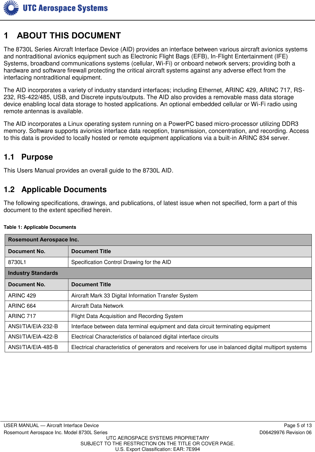     USER MANUAL — Aircraft Interface Device Page 5 of 13 Rosemount Aerospace Inc. Model 8730L Series D06429976 Revision 06 UTC AEROSPACE SYSTEMS PROPRIETARY SUBJECT TO THE RESTRICTION ON THE TITLE OR COVER PAGE. U.S. Export Classification: EAR: 7E994  1 ABOUT THIS DOCUMENT The 8730L Series Aircraft Interface Device (AID) provides an interface between various aircraft avionics systems and nontraditional avionics equipment such as Electronic Flight Bags (EFB), In-Flight Entertainment (IFE) Systems, broadband communications systems (cellular, Wi-Fi) or onboard network servers; providing both a hardware and software firewall protecting the critical aircraft systems against any adverse effect from the interfacing nontraditional equipment. The AID incorporates a variety of industry standard interfaces; including Ethernet, ARINC 429, ARINC 717, RS-232, RS-422/485, USB, and Discrete inputs/outputs. The AID also provides a removable mass data storage device enabling local data storage to hosted applications. An optional embedded cellular or Wi-Fi radio using remote antennas is available. The AID incorporates a Linux operating system running on a PowerPC based micro-processor utilizing DDR3 memory. Software supports avionics interface data reception, transmission, concentration, and recording. Access to this data is provided to locally hosted or remote equipment applications via a built-in ARINC 834 server.  1.1 Purpose This Users Manual provides an overall guide to the 8730L AID. 1.2  Applicable Documents The following specifications, drawings, and publications, of latest issue when not specified, form a part of this document to the extent specified herein. Table 1: Applicable Documents Rosemount Aerospace Inc. Document No. Document Title 8730L1 Specification Control Drawing for the AID Industry Standards Document No. Document Title ARINC 429 Aircraft Mark 33 Digital Information Transfer System ARINC 664 Aircraft Data Network ARINC 717 Flight Data Acquisition and Recording System ANSI/TIA/EIA-232-B Interface between data terminal equipment and data circuit terminating equipment ANSI/TIA/EIA-422-B Electrical Characteristics of balanced digital interface circuits ANSI/TIA/EIA-485-B Electrical characteristics of generators and receivers for use in balanced digital multiport systems 