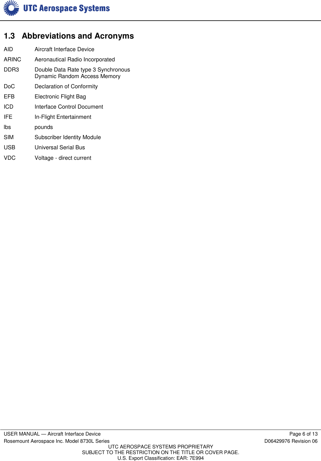     USER MANUAL — Aircraft Interface Device Page 6 of 13 Rosemount Aerospace Inc. Model 8730L Series D06429976 Revision 06 UTC AEROSPACE SYSTEMS PROPRIETARY SUBJECT TO THE RESTRICTION ON THE TITLE OR COVER PAGE. U.S. Export Classification: EAR: 7E994  1.3  Abbreviations and Acronyms AID Aircraft Interface Device ARINC Aeronautical Radio Incorporated DDR3 Double Data Rate type 3 Synchronous Dynamic Random Access Memory DoC Declaration of Conformity EFB Electronic Flight Bag ICD Interface Control Document IFE In-Flight Entertainment lbs pounds SIM Subscriber Identity Module USB Universal Serial Bus VDC Voltage - direct current 