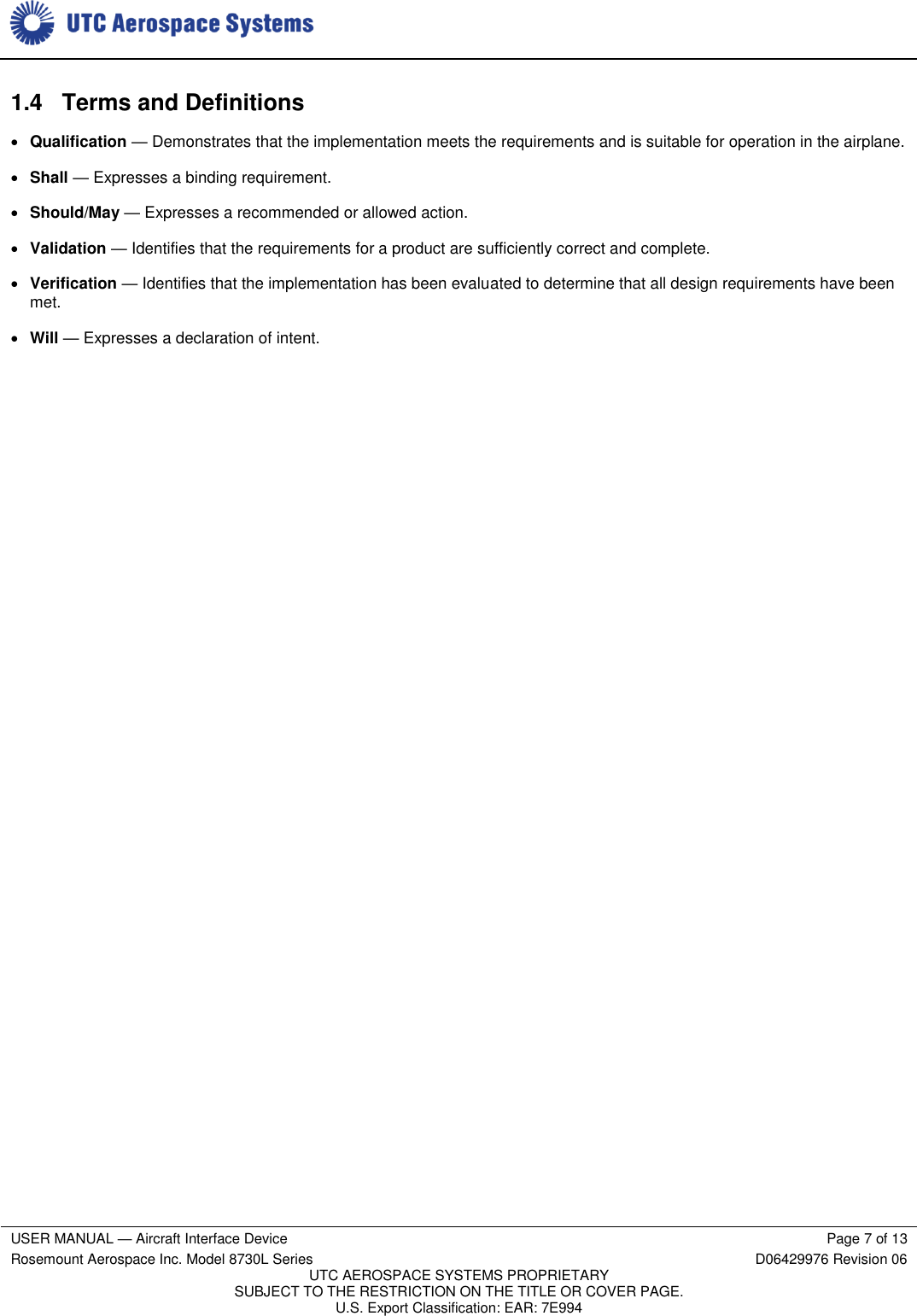     USER MANUAL — Aircraft Interface Device Page 7 of 13 Rosemount Aerospace Inc. Model 8730L Series D06429976 Revision 06 UTC AEROSPACE SYSTEMS PROPRIETARY SUBJECT TO THE RESTRICTION ON THE TITLE OR COVER PAGE. U.S. Export Classification: EAR: 7E994  1.4  Terms and Definitions  Qualification — Demonstrates that the implementation meets the requirements and is suitable for operation in the airplane.  Shall — Expresses a binding requirement.   Should/May — Expresses a recommended or allowed action.  Validation — Identifies that the requirements for a product are sufficiently correct and complete.  Verification — Identifies that the implementation has been evaluated to determine that all design requirements have been met.  Will — Expresses a declaration of intent. 