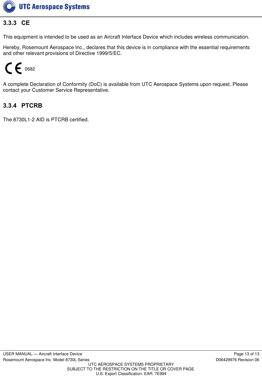     USER MANUAL — Aircraft Interface Device Page 13 of 13 Rosemount Aerospace Inc. Model 8730L Series D06429976 Revision 06 UTC AEROSPACE SYSTEMS PROPRIETARY SUBJECT TO THE RESTRICTION ON THE TITLE OR COVER PAGE. U.S. Export Classification: EAR: 7E994  3.3.3 CE This equipment is intended to be used as an Aircraft Interface Device which includes wireless communication. Hereby, Rosemount Aerospace Inc., declares that this device is in compliance with the essential requirements and other relevant provisions of Directive 1999/5/EC.  A complete Declaration of Conformity (DoC) is available from UTC Aerospace Systems upon request. Please contact your Customer Service Representative. 3.3.4 PTCRB The 8730L1-2 AID is PTCRB certified. 0682 