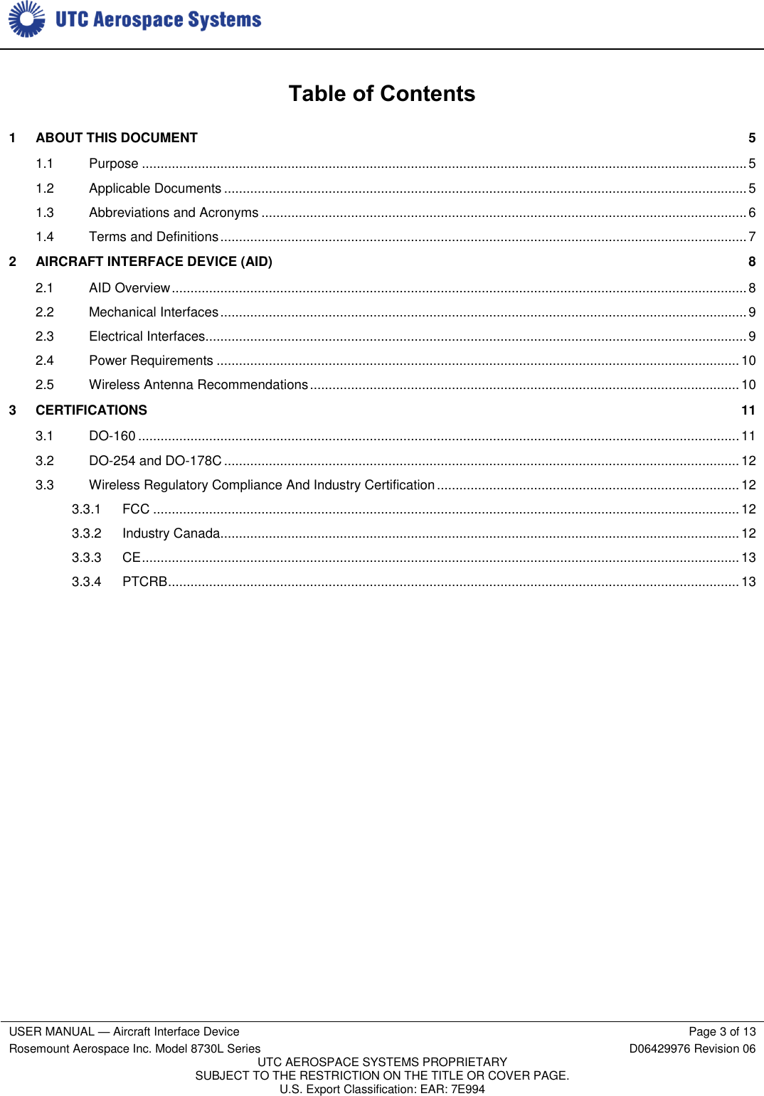     USER MANUAL — Aircraft Interface Device Page 3 of 13 Rosemount Aerospace Inc. Model 8730L Series D06429976 Revision 06 UTC AEROSPACE SYSTEMS PROPRIETARY SUBJECT TO THE RESTRICTION ON THE TITLE OR COVER PAGE. U.S. Export Classification: EAR: 7E994   Table of Contents 1  ABOUT THIS DOCUMENT  5 1.1  Purpose .................................................................................................................................................................. 5 1.2  Applicable Documents ............................................................................................................................................ 5 1.3  Abbreviations and Acronyms .................................................................................................................................. 6 1.4  Terms and Definitions ............................................................................................................................................. 7 2  AIRCRAFT INTERFACE DEVICE (AID)  8 2.1  AID Overview .......................................................................................................................................................... 8 2.2  Mechanical Interfaces ............................................................................................................................................. 9 2.3  Electrical Interfaces................................................................................................................................................. 9 2.4  Power Requirements ............................................................................................................................................ 10 2.5  Wireless Antenna Recommendations ................................................................................................................... 10 3  CERTIFICATIONS  11 3.1  DO-160 ................................................................................................................................................................. 11 3.2  DO-254 and DO-178C .......................................................................................................................................... 12 3.3  Wireless Regulatory Compliance And Industry Certification ................................................................................. 12 3.3.1  FCC ............................................................................................................................................................. 12 3.3.2  Industry Canada........................................................................................................................................... 12 3.3.3  CE ................................................................................................................................................................ 13 3.3.4  PTCRB ......................................................................................................................................................... 13      