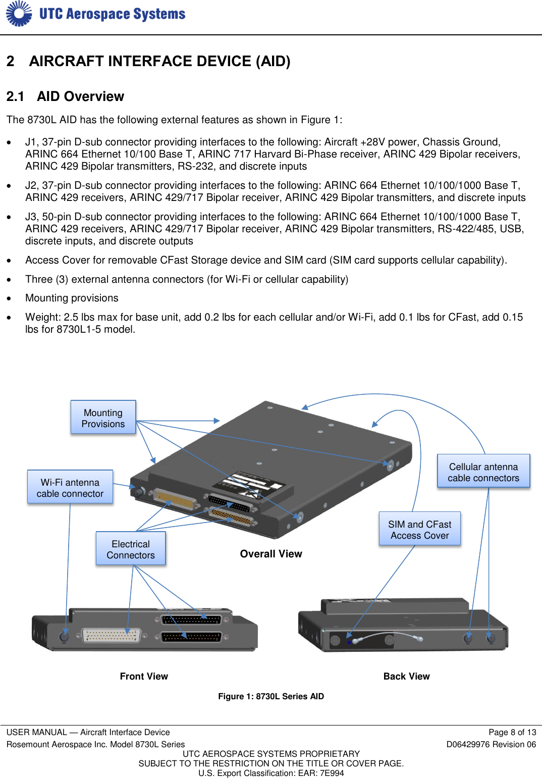     USER MANUAL — Aircraft Interface Device Page 8 of 13 Rosemount Aerospace Inc. Model 8730L Series D06429976 Revision 06 UTC AEROSPACE SYSTEMS PROPRIETARY SUBJECT TO THE RESTRICTION ON THE TITLE OR COVER PAGE. U.S. Export Classification: EAR: 7E994  2 AIRCRAFT INTERFACE DEVICE (AID) 2.1  AID Overview The 8730L AID has the following external features as shown in Figure 1:   J1, 37-pin D-sub connector providing interfaces to the following: Aircraft +28V power, Chassis Ground, ARINC 664 Ethernet 10/100 Base T, ARINC 717 Harvard Bi-Phase receiver, ARINC 429 Bipolar receivers, ARINC 429 Bipolar transmitters, RS-232, and discrete inputs   J2, 37-pin D-sub connector providing interfaces to the following: ARINC 664 Ethernet 10/100/1000 Base T, ARINC 429 receivers, ARINC 429/717 Bipolar receiver, ARINC 429 Bipolar transmitters, and discrete inputs   J3, 50-pin D-sub connector providing interfaces to the following: ARINC 664 Ethernet 10/100/1000 Base T, ARINC 429 receivers, ARINC 429/717 Bipolar receiver, ARINC 429 Bipolar transmitters, RS-422/485, USB, discrete inputs, and discrete outputs   Access Cover for removable CFast Storage device and SIM card (SIM card supports cellular capability).   Three (3) external antenna connectors (for Wi-Fi or cellular capability)   Mounting provisions   Weight: 2.5 lbs max for base unit, add 0.2 lbs for each cellular and/or Wi-Fi, add 0.1 lbs for CFast, add 0.15 lbs for 8730L1-5 model.     Overall View                    Front View     Back View Figure 1: 8730L Series AID Electrical Connectors Wi-Fi antenna cable connector Cellular antenna cable connectors SIM and CFast Access Cover Mounting Provisions 