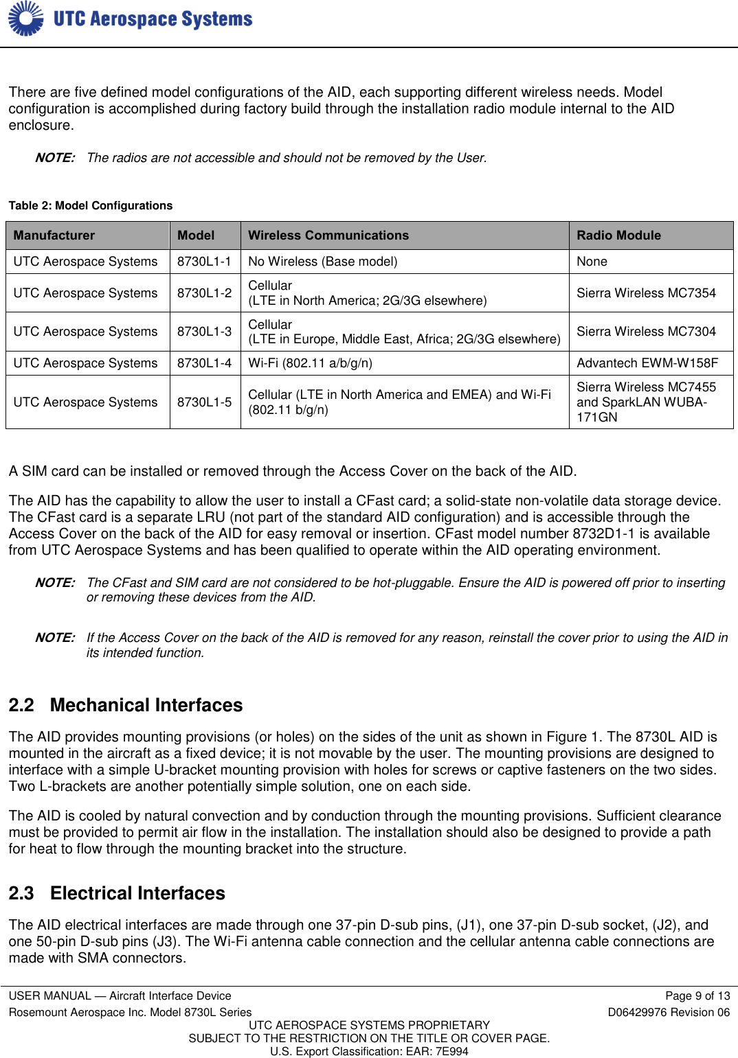     USER MANUAL — Aircraft Interface Device Page 9 of 13 Rosemount Aerospace Inc. Model 8730L Series D06429976 Revision 06 UTC AEROSPACE SYSTEMS PROPRIETARY SUBJECT TO THE RESTRICTION ON THE TITLE OR COVER PAGE. U.S. Export Classification: EAR: 7E994   There are five defined model configurations of the AID, each supporting different wireless needs. Model configuration is accomplished during factory build through the installation radio module internal to the AID enclosure. NOTE: The radios are not accessible and should not be removed by the User. Table 2: Model Configurations Manufacturer Model Wireless Communications Radio Module UTC Aerospace Systems 8730L1-1 No Wireless (Base model) None UTC Aerospace Systems 8730L1-2 Cellular (LTE in North America; 2G/3G elsewhere) Sierra Wireless MC7354 UTC Aerospace Systems 8730L1-3 Cellular (LTE in Europe, Middle East, Africa; 2G/3G elsewhere) Sierra Wireless MC7304 UTC Aerospace Systems 8730L1-4 Wi-Fi (802.11 a/b/g/n) Advantech EWM-W158F UTC Aerospace Systems 8730L1-5 Cellular (LTE in North America and EMEA) and Wi-Fi (802.11 b/g/n) Sierra Wireless MC7455 and SparkLAN WUBA-171GN  A SIM card can be installed or removed through the Access Cover on the back of the AID. The AID has the capability to allow the user to install a CFast card; a solid-state non-volatile data storage device. The CFast card is a separate LRU (not part of the standard AID configuration) and is accessible through the Access Cover on the back of the AID for easy removal or insertion. CFast model number 8732D1-1 is available from UTC Aerospace Systems and has been qualified to operate within the AID operating environment. NOTE: The CFast and SIM card are not considered to be hot-pluggable. Ensure the AID is powered off prior to inserting or removing these devices from the AID. NOTE: If the Access Cover on the back of the AID is removed for any reason, reinstall the cover prior to using the AID in its intended function. 2.2  Mechanical Interfaces The AID provides mounting provisions (or holes) on the sides of the unit as shown in Figure 1. The 8730L AID is mounted in the aircraft as a fixed device; it is not movable by the user. The mounting provisions are designed to interface with a simple U-bracket mounting provision with holes for screws or captive fasteners on the two sides. Two L-brackets are another potentially simple solution, one on each side. The AID is cooled by natural convection and by conduction through the mounting provisions. Sufficient clearance must be provided to permit air flow in the installation. The installation should also be designed to provide a path for heat to flow through the mounting bracket into the structure. 2.3 Electrical Interfaces The AID electrical interfaces are made through one 37-pin D-sub pins, (J1), one 37-pin D-sub socket, (J2), and one 50-pin D-sub pins (J3). The Wi-Fi antenna cable connection and the cellular antenna cable connections are made with SMA connectors. 