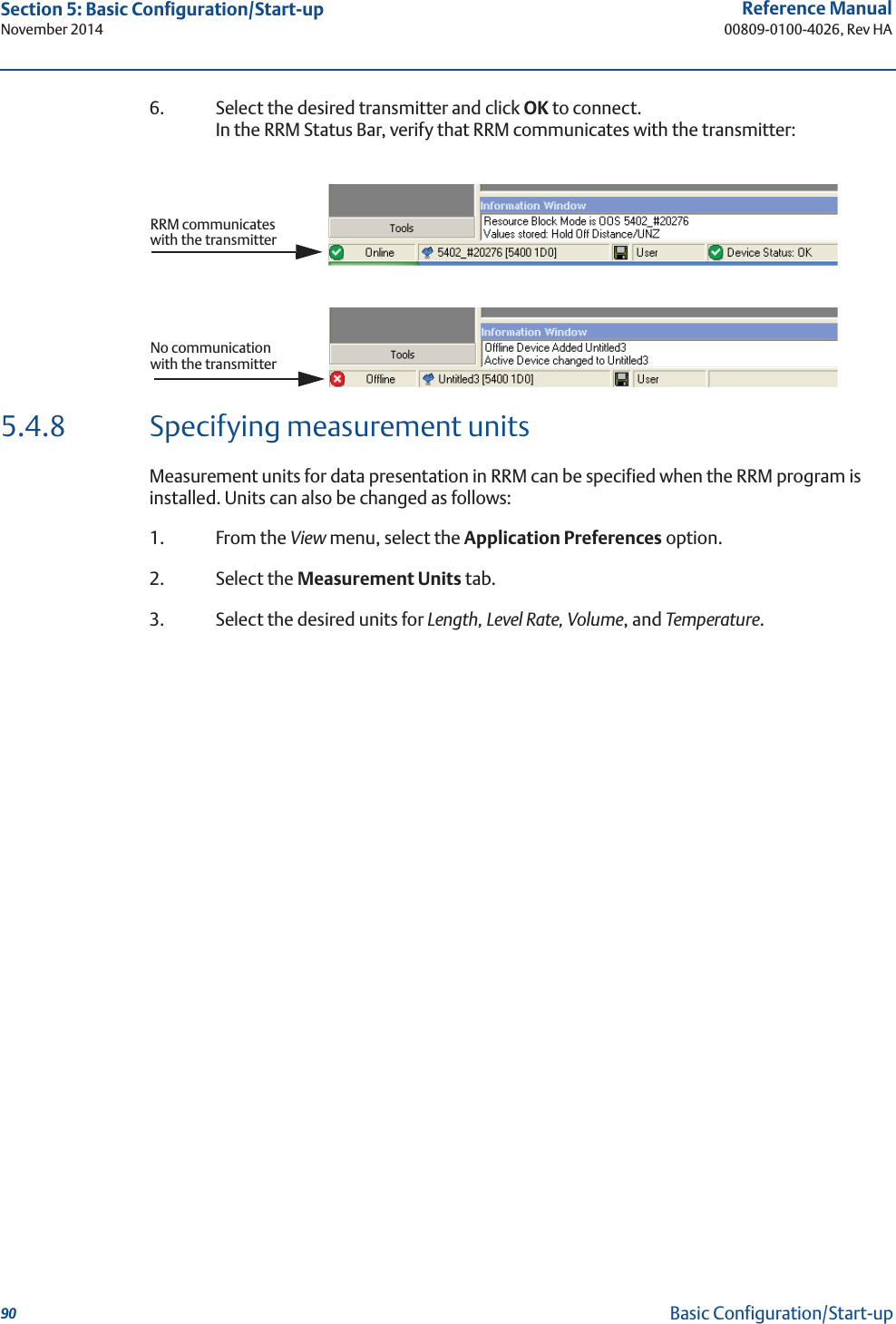 90Reference Manual00809-0100-4026, Rev HASection 5: Basic Configuration/Start-upNovember 2014Basic Configuration/Start-up6. Select the desired transmitter and click OK to connect. In the RRM Status Bar, verify that RRM communicates with the transmitter:5.4.8 Specifying measurement unitsMeasurement units for data presentation in RRM can be specified when the RRM program is installed. Units can also be changed as follows: 1. From the View menu, select the Application Preferences option. 2. Select the Measurement Units tab.3. Select the desired units for Length, Level Rate, Volume, and Temperature.RRM communicates with the transmitterNo communication with the transmitter