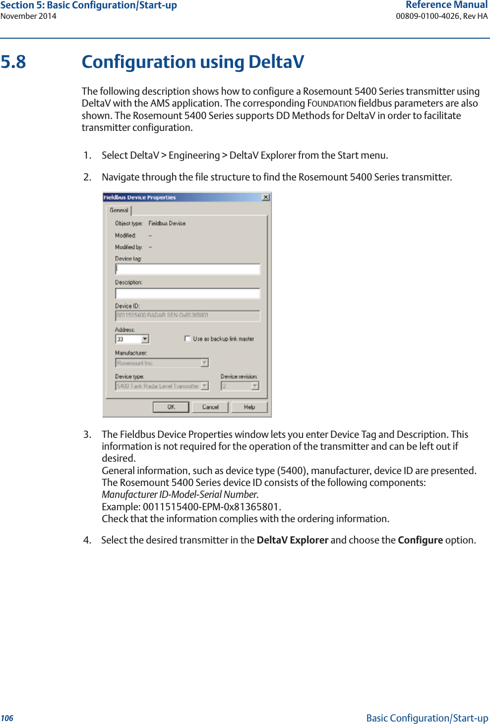 106Reference Manual00809-0100-4026, Rev HASection 5: Basic Configuration/Start-upNovember 2014Basic Configuration/Start-up5.8 Configuration using DeltaVThe following description shows how to configure a Rosemount 5400 Series transmitter using DeltaV with the AMS application. The corresponding FOUNDATION fieldbus parameters are also shown. The Rosemount 5400 Series supports DD Methods for DeltaV in order to facilitate transmitter configuration.1. Select DeltaV &gt; Engineering &gt; DeltaV Explorer from the Start menu.2. Navigate through the file structure to find the Rosemount 5400 Series transmitter.3. The Fieldbus Device Properties window lets you enter Device Tag and Description. This information is not required for the operation of the transmitter and can be left out if desired.General information, such as device type (5400), manufacturer, device ID are presented. The Rosemount 5400 Series device ID consists of the following components:Manufacturer ID-Model-Serial Number. Example: 0011515400-EPM-0x81365801.Check that the information complies with the ordering information.4. Select the desired transmitter in the DeltaV Explorer and choose the Configure option.
