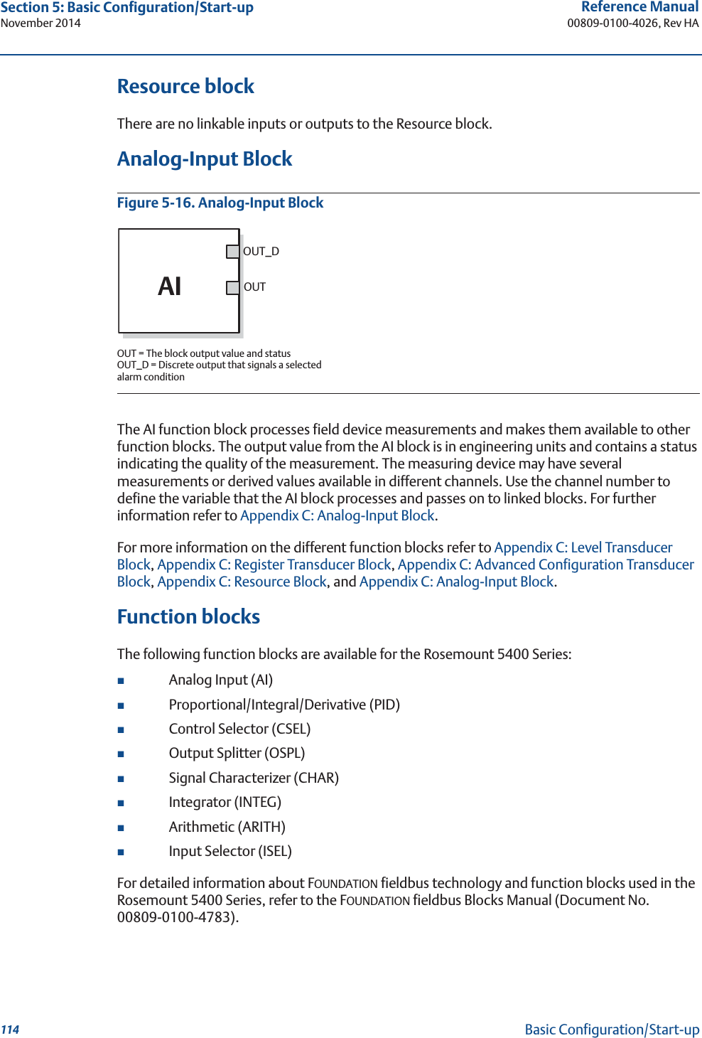114Reference Manual00809-0100-4026, Rev HASection 5: Basic Configuration/Start-upNovember 2014Basic Configuration/Start-upResource blockThere are no linkable inputs or outputs to the Resource block.Analog-Input BlockFigure 5-16. Analog-Input BlockThe AI function block processes field device measurements and makes them available to other function blocks. The output value from the AI block is in engineering units and contains a status indicating the quality of the measurement. The measuring device may have several measurements or derived values available in different channels. Use the channel number to define the variable that the AI block processes and passes on to linked blocks. For further information refer to Appendix C: Analog-Input Block.For more information on the different function blocks refer to Appendix C: Level Transducer Block, Appendix C: Register Transducer Block, Appendix C: Advanced Configuration Transducer Block, Appendix C: Resource Block, and Appendix C: Analog-Input Block.Function blocksThe following function blocks are available for the Rosemount 5400 Series:Analog Input (AI)Proportional/Integral/Derivative (PID)Control Selector (CSEL)Output Splitter (OSPL)Signal Characterizer (CHAR)Integrator (INTEG)Arithmetic (ARITH)Input Selector (ISEL)For detailed information about FOUNDATION fieldbus technology and function blocks used in the Rosemount 5400 Series, refer to the FOUNDATION fieldbus Blocks Manual (Document No. 00809-0100-4783).OUT = The block output value and statusOUT_D = Discrete output that signals a selected alarm conditionOUT_DOUTAI
