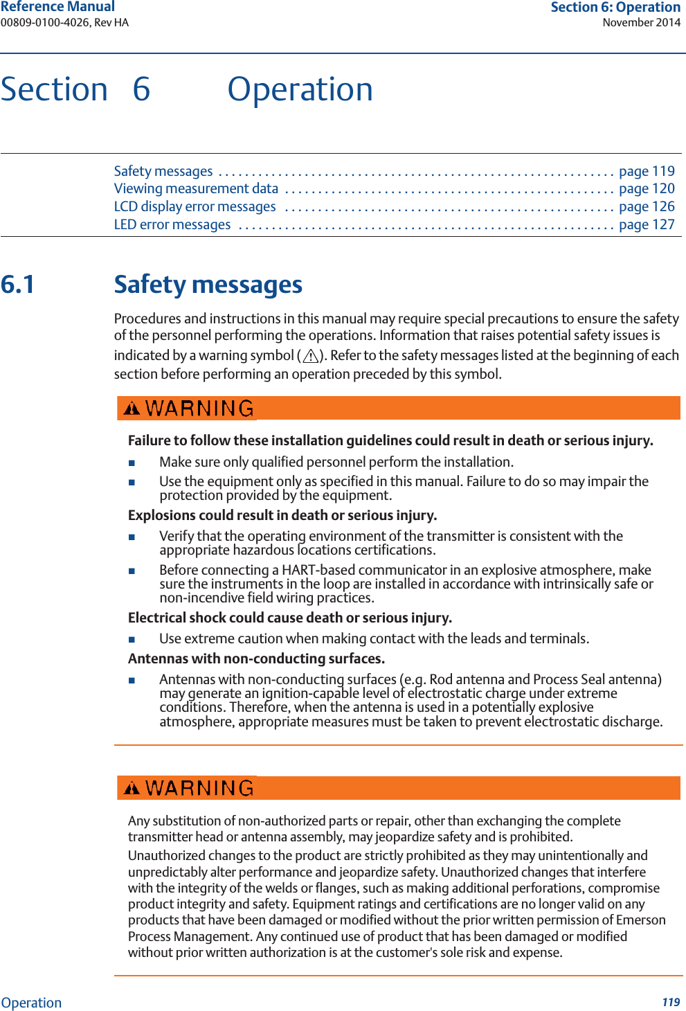 119Reference Manual 00809-0100-4026, Rev HASection 6: OperationNovember 2014OperationSection 6 OperationSafety messages  . . . . . . . . . . . . . . . . . . . . . . . . . . . . . . . . . . . . . . . . . . . . . . . . . . . . . . . . . . . . page 119Viewing measurement data  . . . . . . . . . . . . . . . . . . . . . . . . . . . . . . . . . . . . . . . . . . . . . . . . . .  page 120LCD display error messages   . . . . . . . . . . . . . . . . . . . . . . . . . . . . . . . . . . . . . . . . . . . . . . . . . . page 126LED error messages  . . . . . . . . . . . . . . . . . . . . . . . . . . . . . . . . . . . . . . . . . . . . . . . . . . . . . . . . . page 1276.1 Safety messagesProcedures and instructions in this manual may require special precautions to ensure the safety of the personnel performing the operations. Information that raises potential safety issues is indicated by a warning symbol ( ). Refer to the safety messages listed at the beginning of each section before performing an operation preceded by this symbol.Failure to follow these installation guidelines could result in death or serious injury.Make sure only qualified personnel perform the installation.Use the equipment only as specified in this manual. Failure to do so may impair the protection provided by the equipment.Explosions could result in death or serious injury.Verify that the operating environment of the transmitter is consistent with the appropriate hazardous locations certifications.Before connecting a HART-based communicator in an explosive atmosphere, make sure the instruments in the loop are installed in accordance with intrinsically safe or non-incendive field wiring practices.Electrical shock could cause death or serious injury.Use extreme caution when making contact with the leads and terminals.Antennas with non-conducting surfaces.Antennas with non-conducting surfaces (e.g. Rod antenna and Process Seal antenna) may generate an ignition-capable level of electrostatic charge under extreme conditions. Therefore, when the antenna is used in a potentially explosive atmosphere, appropriate measures must be taken to prevent electrostatic discharge.Any substitution of non-authorized parts or repair, other than exchanging the complete transmitter head or antenna assembly, may jeopardize safety and is prohibited.Unauthorized changes to the product are strictly prohibited as they may unintentionally and unpredictably alter performance and jeopardize safety. Unauthorized changes that interfere with the integrity of the welds or flanges, such as making additional perforations, compromise product integrity and safety. Equipment ratings and certifications are no longer valid on any products that have been damaged or modified without the prior written permission of Emerson Process Management. Any continued use of product that has been damaged or modified without prior written authorization is at the customer&apos;s sole risk and expense.