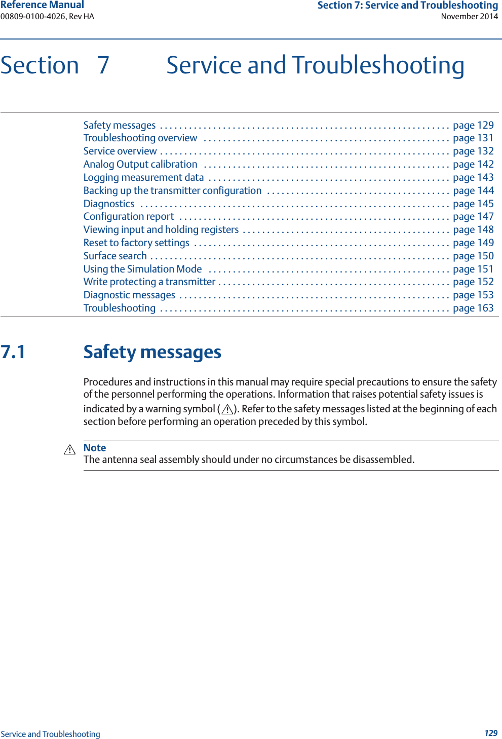 129Reference Manual 00809-0100-4026, Rev HASection 7: Service and TroubleshootingNovember 2014Service and TroubleshootingSection  7 Service and TroubleshootingSafety messages  . . . . . . . . . . . . . . . . . . . . . . . . . . . . . . . . . . . . . . . . . . . . . . . . . . . . . . . . . . . . page 129Troubleshooting overview   . . . . . . . . . . . . . . . . . . . . . . . . . . . . . . . . . . . . . . . . . . . . . . . . . . . page 131Service overview . . . . . . . . . . . . . . . . . . . . . . . . . . . . . . . . . . . . . . . . . . . . . . . . . . . . . . . . . . . .  page 132Analog Output calibration   . . . . . . . . . . . . . . . . . . . . . . . . . . . . . . . . . . . . . . . . . . . . . . . . . . . page 142Logging measurement data  . . . . . . . . . . . . . . . . . . . . . . . . . . . . . . . . . . . . . . . . . . . . . . . . . .  page 143Backing up the transmitter configuration  . . . . . . . . . . . . . . . . . . . . . . . . . . . . . . . . . . . . . .  page 144Diagnostics   . . . . . . . . . . . . . . . . . . . . . . . . . . . . . . . . . . . . . . . . . . . . . . . . . . . . . . . . . . . . . . . .  page 145Configuration report  . . . . . . . . . . . . . . . . . . . . . . . . . . . . . . . . . . . . . . . . . . . . . . . . . . . . . . . .  page 147Viewing input and holding registers  . . . . . . . . . . . . . . . . . . . . . . . . . . . . . . . . . . . . . . . . . . . page 148Reset to factory settings  . . . . . . . . . . . . . . . . . . . . . . . . . . . . . . . . . . . . . . . . . . . . . . . . . . . . . page 149Surface search . . . . . . . . . . . . . . . . . . . . . . . . . . . . . . . . . . . . . . . . . . . . . . . . . . . . . . . . . . . . . .  page 150Using the Simulation Mode   . . . . . . . . . . . . . . . . . . . . . . . . . . . . . . . . . . . . . . . . . . . . . . . . . .  page 151Write protecting a transmitter . . . . . . . . . . . . . . . . . . . . . . . . . . . . . . . . . . . . . . . . . . . . . . . .  page 152Diagnostic messages  . . . . . . . . . . . . . . . . . . . . . . . . . . . . . . . . . . . . . . . . . . . . . . . . . . . . . . . .  page 153Troubleshooting  . . . . . . . . . . . . . . . . . . . . . . . . . . . . . . . . . . . . . . . . . . . . . . . . . . . . . . . . . . . .  page 1637.1 Safety messagesProcedures and instructions in this manual may require special precautions to ensure the safety of the personnel performing the operations. Information that raises potential safety issues is indicated by a warning symbol ( ). Refer to the safety messages listed at the beginning of each section before performing an operation preceded by this symbol.NoteThe antenna seal assembly should under no circumstances be disassembled.