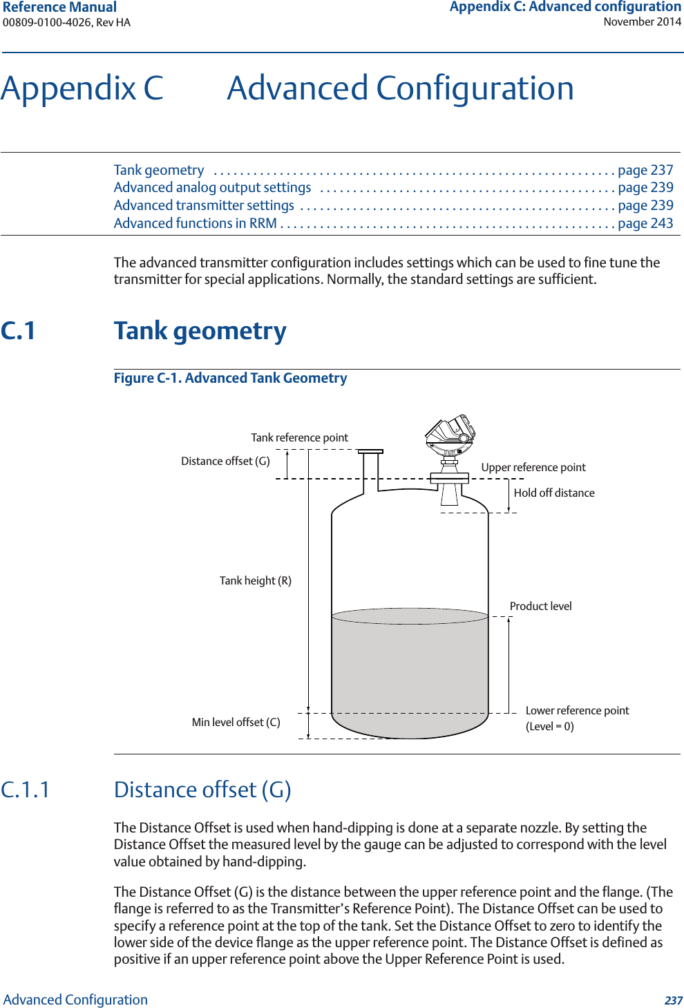 237Reference Manual 00809-0100-4026, Rev HAAppendix C: Advanced configurationNovember 2014Advanced ConfigurationAppendix C Advanced ConfigurationTank geometry   . . . . . . . . . . . . . . . . . . . . . . . . . . . . . . . . . . . . . . . . . . . . . . . . . . . . . . . . . . . . . page 237Advanced analog output settings   . . . . . . . . . . . . . . . . . . . . . . . . . . . . . . . . . . . . . . . . . . . . . page 239Advanced transmitter settings  . . . . . . . . . . . . . . . . . . . . . . . . . . . . . . . . . . . . . . . . . . . . . . . . page 239Advanced functions in RRM . . . . . . . . . . . . . . . . . . . . . . . . . . . . . . . . . . . . . . . . . . . . . . . . . . . page 243The advanced transmitter configuration includes settings which can be used to fine tune the transmitter for special applications. Normally, the standard settings are sufficient.C.1 Tank geometryFigure C-1. Advanced Tank GeometryC.1.1 Distance offset (G)The Distance Offset is used when hand-dipping is done at a separate nozzle. By setting the Distance Offset the measured level by the gauge can be adjusted to correspond with the level value obtained by hand-dipping.The Distance Offset (G) is the distance between the upper reference point and the flange. (The flange is referred to as the Transmitter’s Reference Point). The Distance Offset can be used to specify a reference point at the top of the tank. Set the Distance Offset to zero to identify the lower side of the device flange as the upper reference point. The Distance Offset is defined as positive if an upper reference point above the Upper Reference Point is used. Tank height (R)Product levelTank reference pointDistance offset (G)Min level offset (C)Upper reference pointHold off distanceLower reference point(Level = 0)