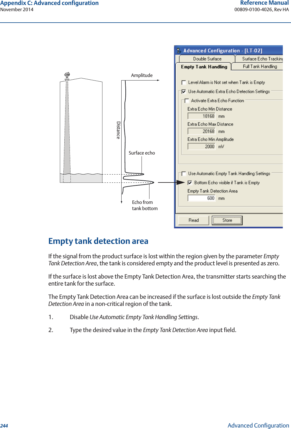 244Reference Manual00809-0100-4026, Rev HAAppendix C: Advanced configurationNovember 2014Advanced ConfigurationEmpty tank detection areaIf the signal from the product surface is lost within the region given by the parameter Empty Tank Detection Area, the tank is considered empty and the product level is presented as zero.If the surface is lost above the Empty Tank Detection Area, the transmitter starts searching the entire tank for the surface.The Empty Tank Detection Area can be increased if the surface is lost outside the Empty Tank Detection Area in a non-critical region of the tank.1. Disable Use Automatic Empty Tank Handling Settings.2. Type the desired value in the Empty Tank Detection Area input field.AmplitudeDistanceEcho from tank bottomSurface echo