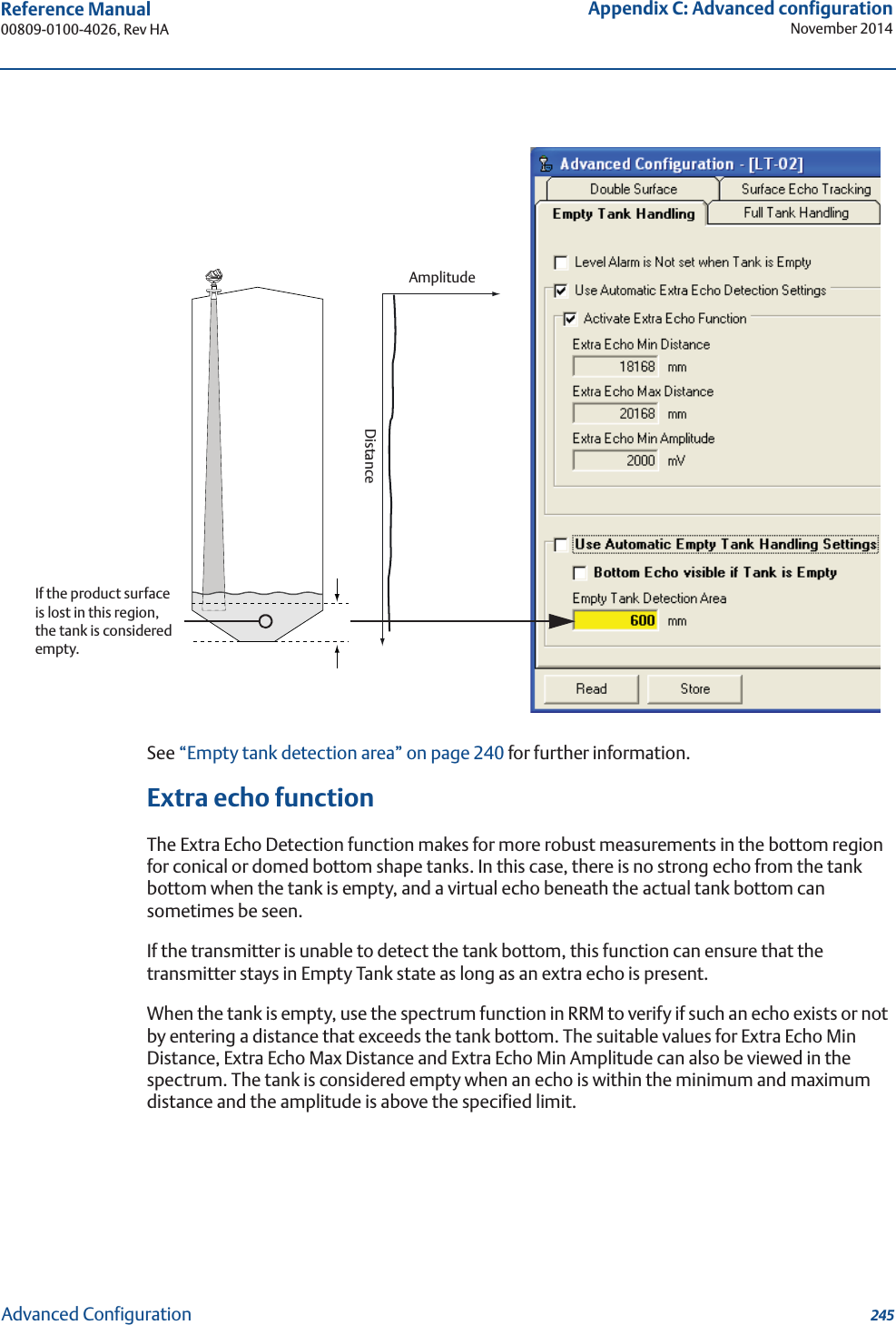 245Reference Manual 00809-0100-4026, Rev HAAppendix C: Advanced configurationNovember 2014Advanced ConfigurationSee “Empty tank detection area” on page 240 for further information.Extra echo functionThe Extra Echo Detection function makes for more robust measurements in the bottom region for conical or domed bottom shape tanks. In this case, there is no strong echo from the tank bottom when the tank is empty, and a virtual echo beneath the actual tank bottom can sometimes be seen.If the transmitter is unable to detect the tank bottom, this function can ensure that the transmitter stays in Empty Tank state as long as an extra echo is present.When the tank is empty, use the spectrum function in RRM to verify if such an echo exists or not by entering a distance that exceeds the tank bottom. The suitable values for Extra Echo Min Distance, Extra Echo Max Distance and Extra Echo Min Amplitude can also be viewed in the spectrum. The tank is considered empty when an echo is within the minimum and maximum distance and the amplitude is above the specified limit.AmplitudeDistanceIf the product surface is lost in this region, the tank is considered empty.