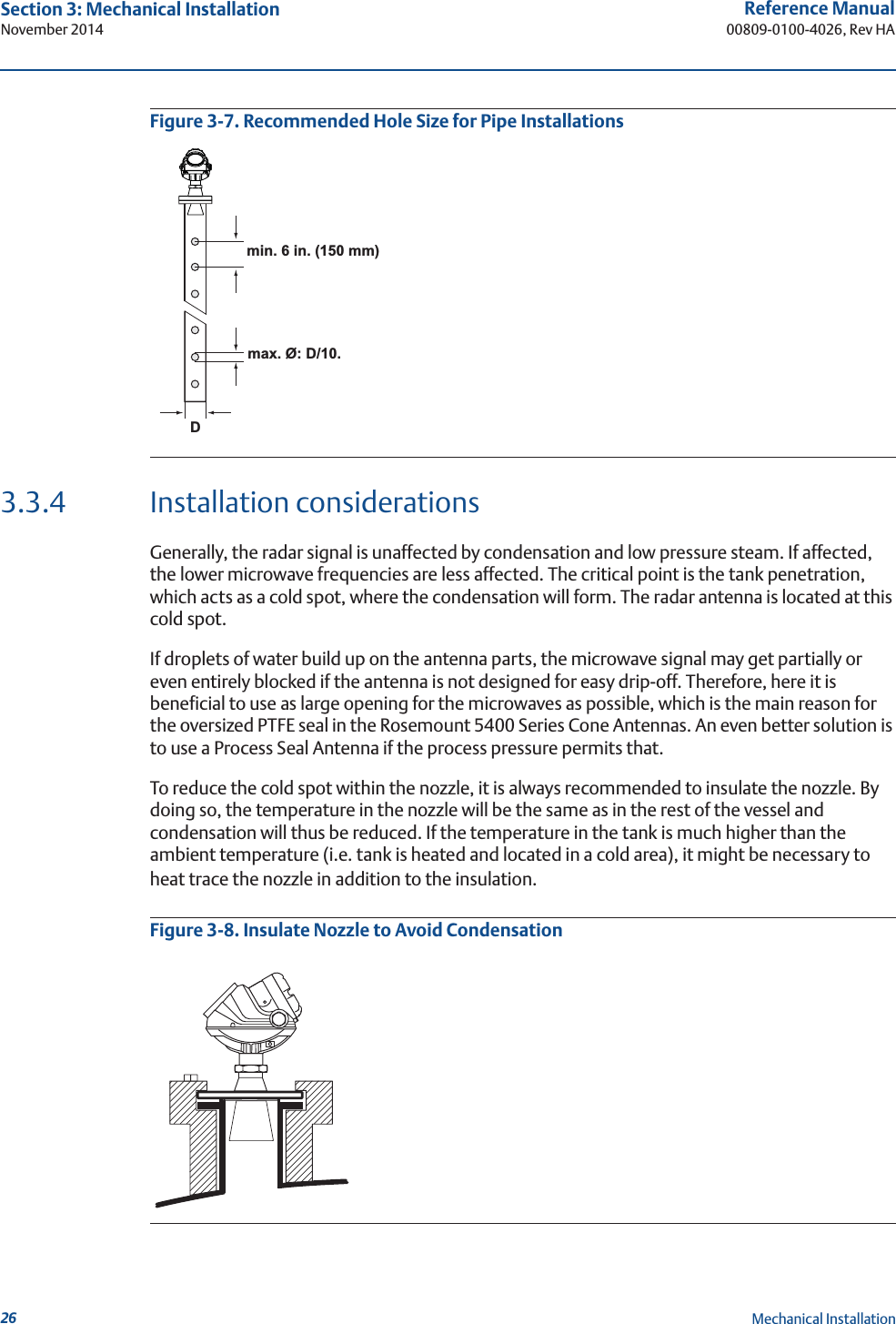 26Reference Manual00809-0100-4026, Rev HASection 3: Mechanical InstallationNovember 2014Mechanical InstallationFigure 3-7. Recommended Hole Size for Pipe Installations3.3.4 Installation considerationsGenerally, the radar signal is unaffected by condensation and low pressure steam. If affected, the lower microwave frequencies are less affected. The critical point is the tank penetration, which acts as a cold spot, where the condensation will form. The radar antenna is located at this cold spot. If droplets of water build up on the antenna parts, the microwave signal may get partially or even entirely blocked if the antenna is not designed for easy drip-off. Therefore, here it is beneficial to use as large opening for the microwaves as possible, which is the main reason for the oversized PTFE seal in the Rosemount 5400 Series Cone Antennas. An even better solution is to use a Process Seal Antenna if the process pressure permits that.To reduce the cold spot within the nozzle, it is always recommended to insulate the nozzle. By doing so, the temperature in the nozzle will be the same as in the rest of the vessel and condensation will thus be reduced. If the temperature in the tank is much higher than the ambient temperature (i.e. tank is heated and located in a cold area), it might be necessary to heat trace the nozzle in addition to the insulation.Figure 3-8. Insulate Nozzle to Avoid Condensationmin. 6 in. (150 mm)max. Ø: D/10.D