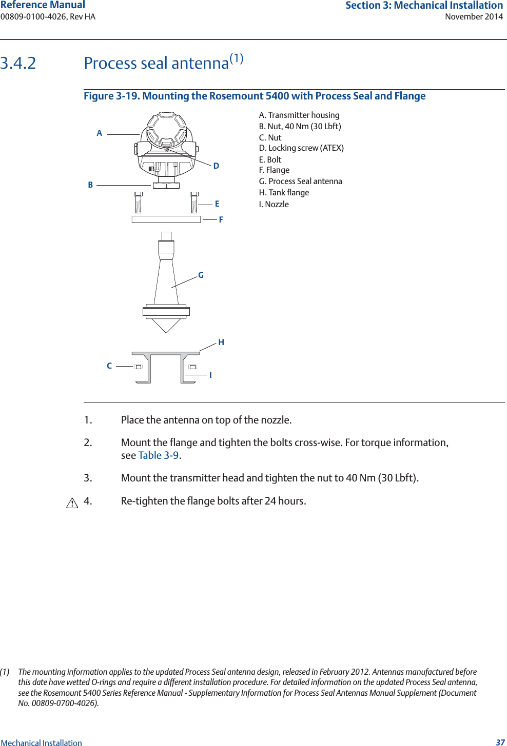 37Reference Manual 00809-0100-4026, Rev HASection 3: Mechanical InstallationNovember 2014Mechanical Installation3.4.2 Process seal antenna(1)Figure 3-19. Mounting the Rosemount 5400 with Process Seal and Flange1. Place the antenna on top of the nozzle.2. Mount the flange and tighten the bolts cross-wise. For torque information, see Table 3-9.3. Mount the transmitter head and tighten the nut to 40 Nm (30 Lbft).4. Re-tighten the flange bolts after 24 hours.(1) The mounting information applies to the updated Process Seal antenna design, released in February 2012. Antennas manufactured before this date have wetted O-rings and require a different installation procedure. For detailed information on the updated Process Seal antenna, see the Rosemount 5400 Series Reference Manual - Supplementary Information for Process Seal Antennas Manual Supplement (Document No. 00809-0700-4026).EFABDGHICA. Transmitter housingB. Nut, 40 Nm (30 Lbft)C. NutD. Locking screw (ATEX)E. BoltF. FlangeG. Process Seal antennaH. Tank flangeI. Nozzle