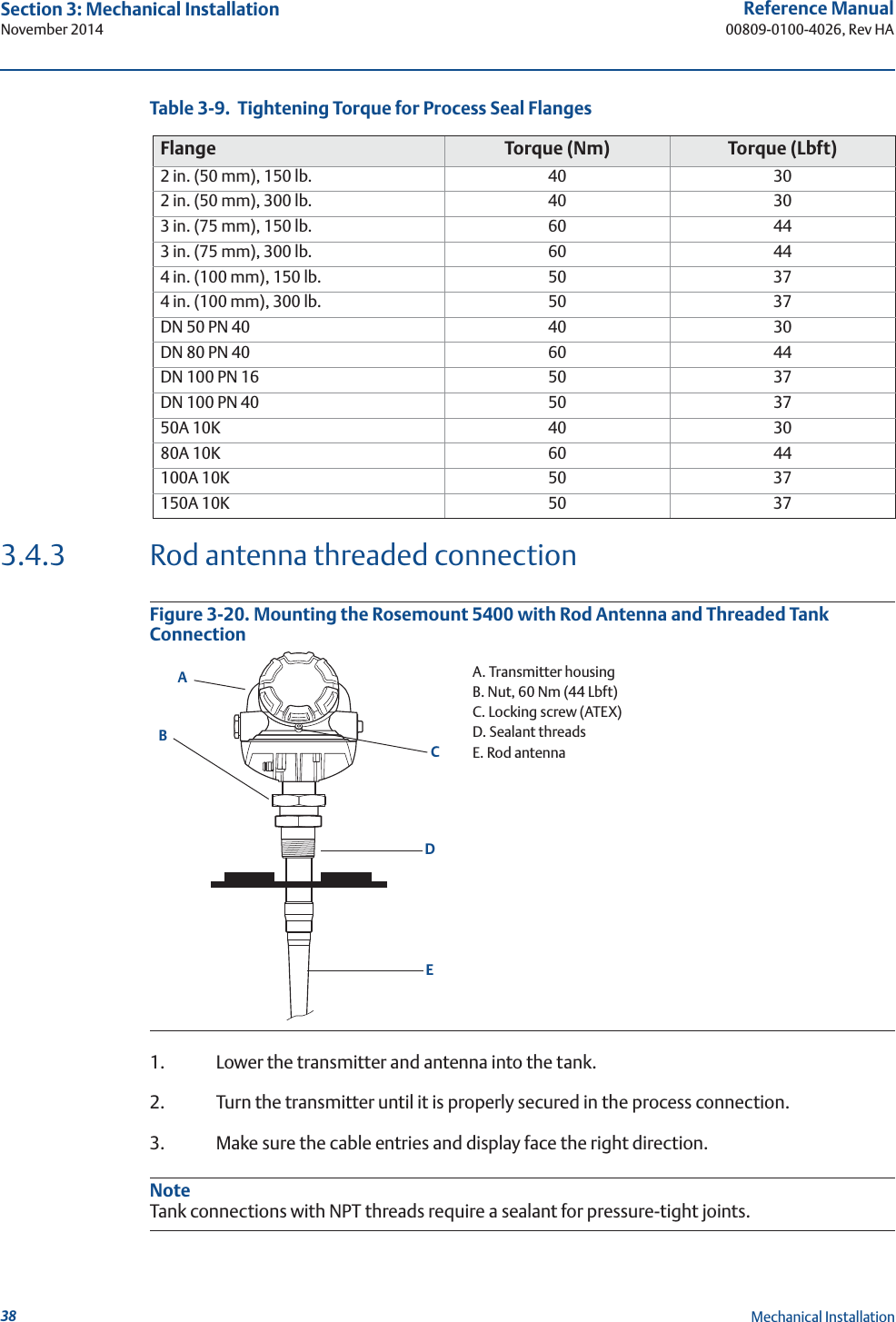 38Reference Manual00809-0100-4026, Rev HASection 3: Mechanical InstallationNovember 2014Mechanical InstallationTable 3-9.  Tightening Torque for Process Seal Flanges3.4.3 Rod antenna threaded connectionFigure 3-20. Mounting the Rosemount 5400 with Rod Antenna and Threaded Tank Connection1. Lower the transmitter and antenna into the tank.2. Turn the transmitter until it is properly secured in the process connection. 3. Make sure the cable entries and display face the right direction.NoteTank connections with NPT threads require a sealant for pressure-tight joints.Flange Torque (Nm) Torque (Lbft)2 in. (50 mm), 150 lb. 40 302 in. (50 mm), 300 lb. 40 303 in. (75 mm), 150 lb. 60 443 in. (75 mm), 300 lb. 60 444 in. (100 mm), 150 lb. 50 374 in. (100 mm), 300 lb. 50 37DN 50 PN 40 40 30DN 80 PN 40 60 44DN 100 PN 16 50 37DN 100 PN 40 50 3750A 10K 40 3080A 10K 60 44100A 10K 50 37150A 10K 50 37A. Transmitter housingB. Nut, 60 Nm (44 Lbft)C. Locking screw (ATEX)D. Sealant threadsE. Rod antennaEDCAB