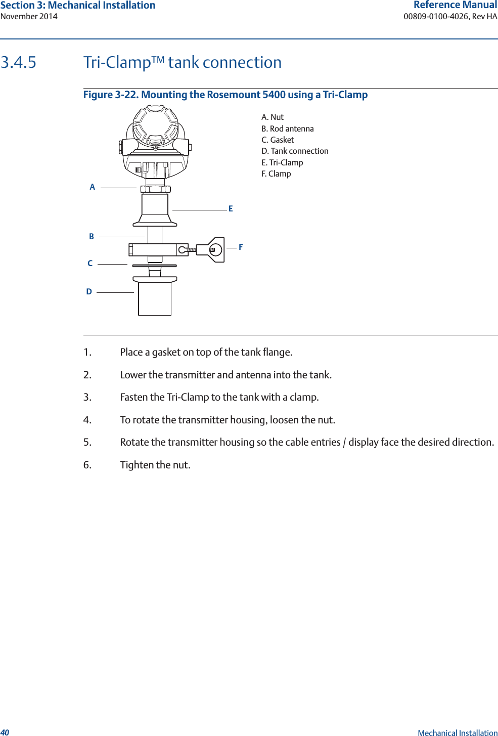40Reference Manual00809-0100-4026, Rev HASection 3: Mechanical InstallationNovember 2014Mechanical Installation3.4.5 Tri-Clamp™ tank connectionFigure 3-22. Mounting the Rosemount 5400 using a Tri-Clamp1. Place a gasket on top of the tank flange.2. Lower the transmitter and antenna into the tank.3. Fasten the Tri-Clamp to the tank with a clamp.4. To rotate the transmitter housing, loosen the nut.5. Rotate the transmitter housing so the cable entries / display face the desired direction.6. Tighten the nut.CBADEFA. NutB. Rod antennaC. GasketD. Tank connectionE. Tri-ClampF. Clamp
