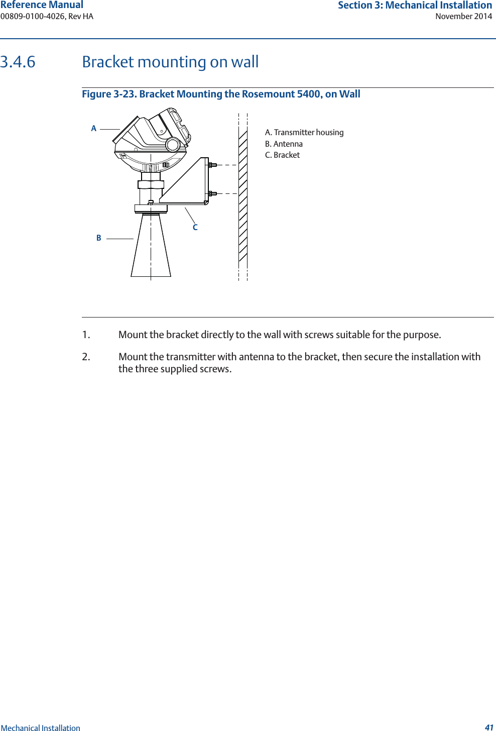 41Reference Manual 00809-0100-4026, Rev HASection 3: Mechanical InstallationNovember 2014Mechanical Installation3.4.6 Bracket mounting on wallFigure 3-23. Bracket Mounting the Rosemount 5400, on Wall1. Mount the bracket directly to the wall with screws suitable for the purpose.2. Mount the transmitter with antenna to the bracket, then secure the installation with the three supplied screws.ACBA. Transmitter housingB. AntennaC. Bracket