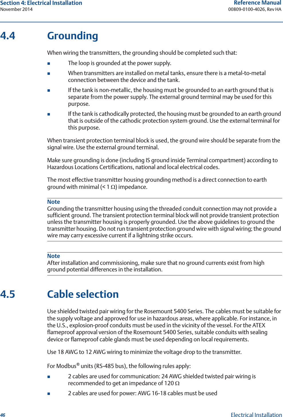 46Reference Manual00809-0100-4026, Rev HASection 4: Electrical InstallationNovember 2014Electrical Installation4.4 GroundingWhen wiring the transmitters, the grounding should be completed such that:The loop is grounded at the power supply.When transmitters are installed on metal tanks, ensure there is a metal-to-metal connection between the device and the tank. If the tank is non-metallic, the housing must be grounded to an earth ground that is separate from the power supply. The external ground terminal may be used for this purpose. If the tank is cathodically protected, the housing must be grounded to an earth ground that is outside of the cathodic protection system ground. Use the external terminal for this purpose.When transient protection terminal block is used, the ground wire should be separate from the signal wire. Use the external ground terminal.Make sure grounding is done (including IS ground inside Terminal compartment) according to Hazardous Locations Certifications, national and local electrical codes.The most effective transmitter housing grounding method is a direct connection to earth ground with minimal (&lt; 1 :) impedance.NoteGrounding the transmitter housing using the threaded conduit connection may not provide a sufficient ground. The transient protection terminal block will not provide transient protection unless the transmitter housing is properly grounded. Use the above guidelines to ground the transmitter housing. Do not run transient protection ground wire with signal wiring; the ground wire may carry excessive current if a lightning strike occurs.NoteAfter installation and commissioning, make sure that no ground currents exist from high ground potential differences in the installation.4.5 Cable selectionUse shielded twisted pair wiring for the Rosemount 5400 Series. The cables must be suitable for the supply voltage and approved for use in hazardous areas, where applicable. For instance, in the U.S., explosion-proof conduits must be used in the vicinity of the vessel. For the ATEX flameproof approval version of the Rosemount 5400 Series, suitable conduits with sealing device or flameproof cable glands must be used depending on local requirements.Use 18 AWG to 12 AWG wiring to minimize the voltage drop to the transmitter.For Modbus® units (RS-485 bus), the following rules apply: 2 cables are used for communication: 24 AWG shielded twisted pair wiring is recommended to get an impedance of 120 :2 cables are used for power: AWG 16-18 cables must be used