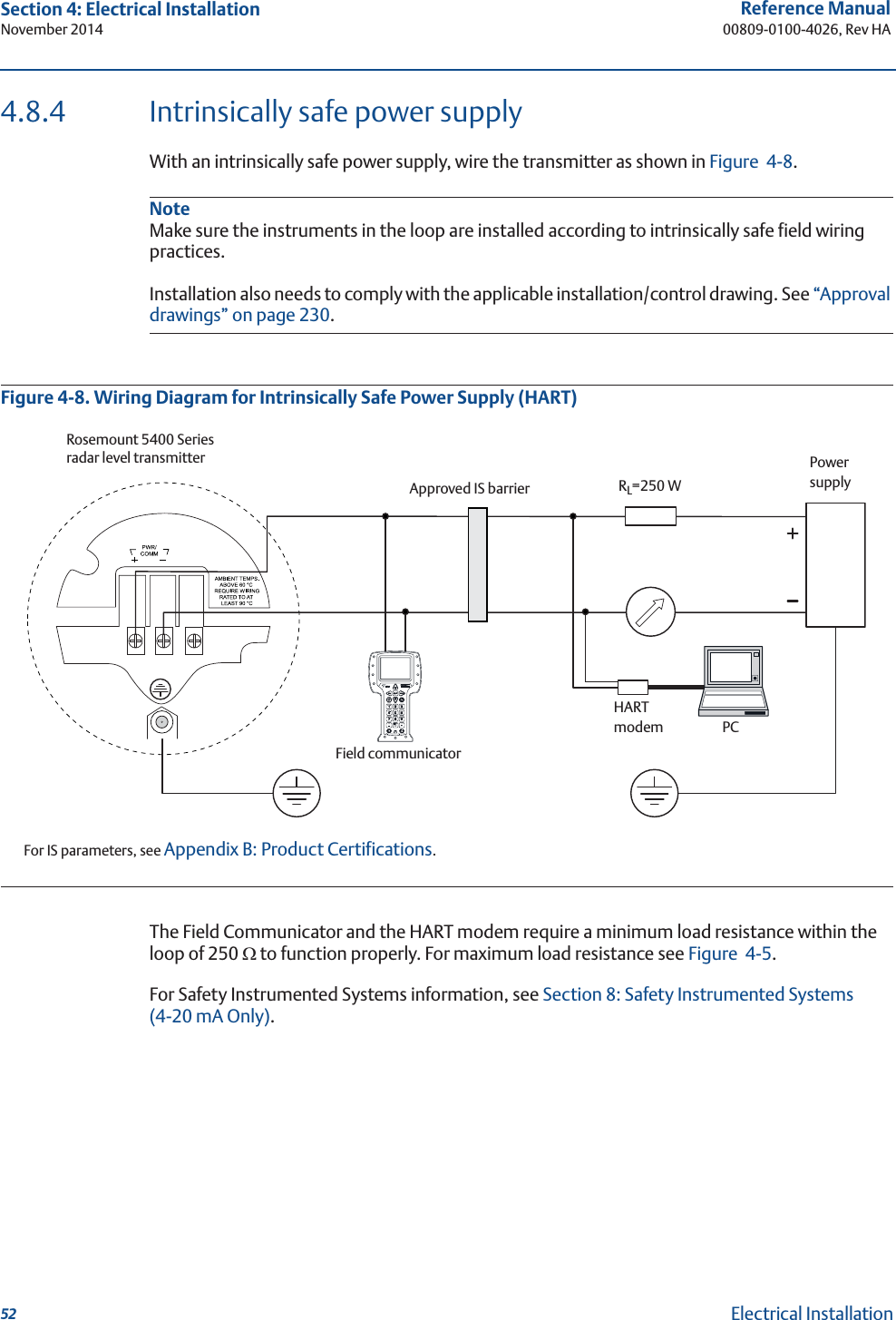 52Reference Manual00809-0100-4026, Rev HASection 4: Electrical InstallationNovember 2014Electrical Installation4.8.4 Intrinsically safe power supplyWith an intrinsically safe power supply, wire the transmitter as shown in Figure 4-8.NoteMake sure the instruments in the loop are installed according to intrinsically safe field wiring practices.Installation also needs to comply with the applicable installation/control drawing. See “Approval drawings” on page 230.Figure 4-8. Wiring Diagram for Intrinsically Safe Power Supply (HART)The Field Communicator and the HART modem require a minimum load resistance within the loop of 250 : to function properly. For maximum load resistance see Figure 4-5. For Safety Instrumented Systems information, see Section 8: Safety Instrumented Systems (4-20 mA Only). For IS parameters, see Appendix B: Product Certifications.Rosemount 5400 Series radar level transmitterApproved IS barrierRL=250 WPowersupplyField communicatorHARTmodemPC