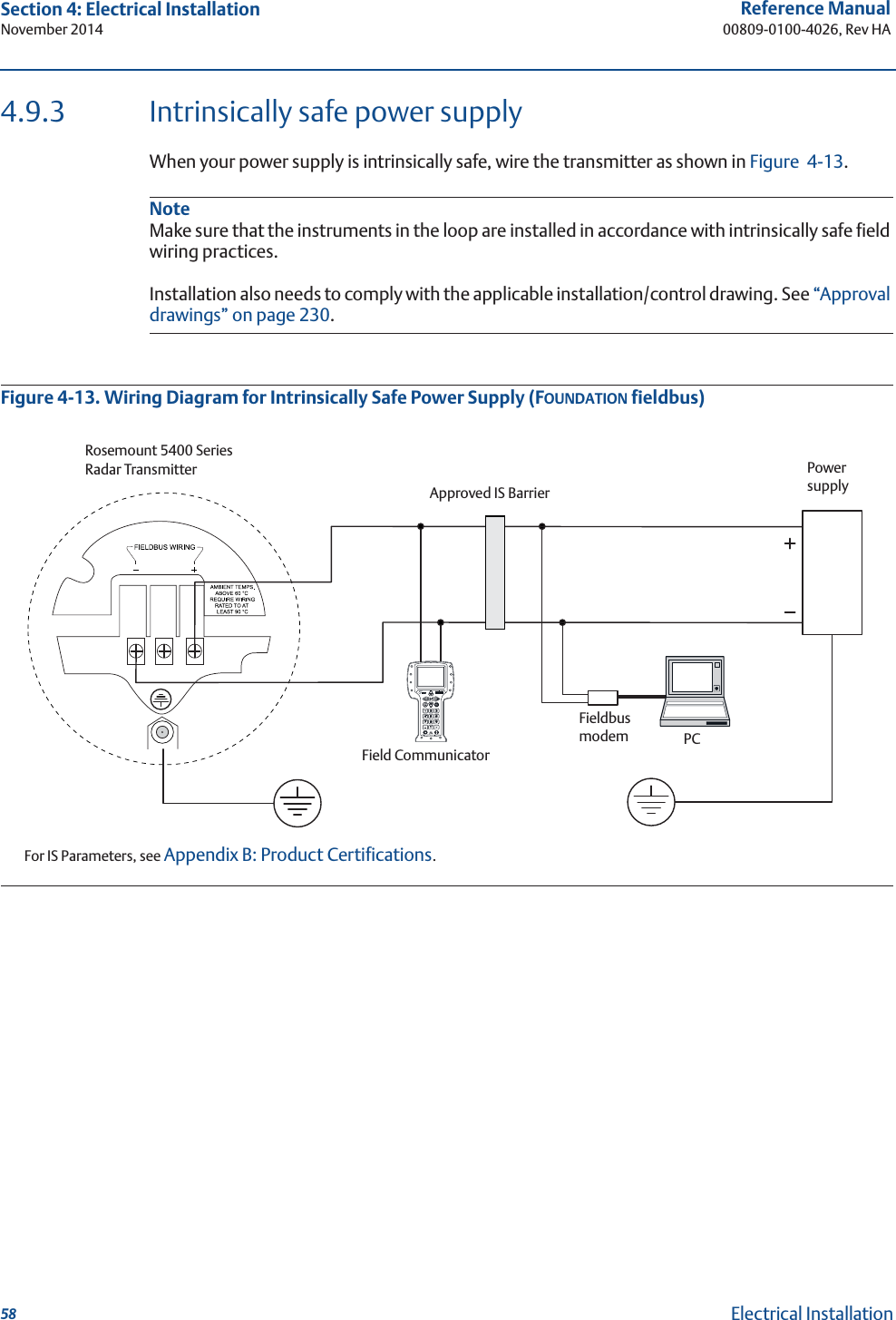 58Reference Manual00809-0100-4026, Rev HASection 4: Electrical InstallationNovember 2014Electrical Installation4.9.3 Intrinsically safe power supplyWhen your power supply is intrinsically safe, wire the transmitter as shown in Figure 4-13.NoteMake sure that the instruments in the loop are installed in accordance with intrinsically safe field wiring practices.Installation also needs to comply with the applicable installation/control drawing. See “Approval drawings” on page 230.Figure 4-13. Wiring Diagram for Intrinsically Safe Power Supply (FOUNDATION fieldbus) Rosemount 5400 Series Radar TransmitterFor IS Parameters, see Appendix B: Product Certifications.Approved IS BarrierField CommunicatorFieldbus modemPCPower supply
