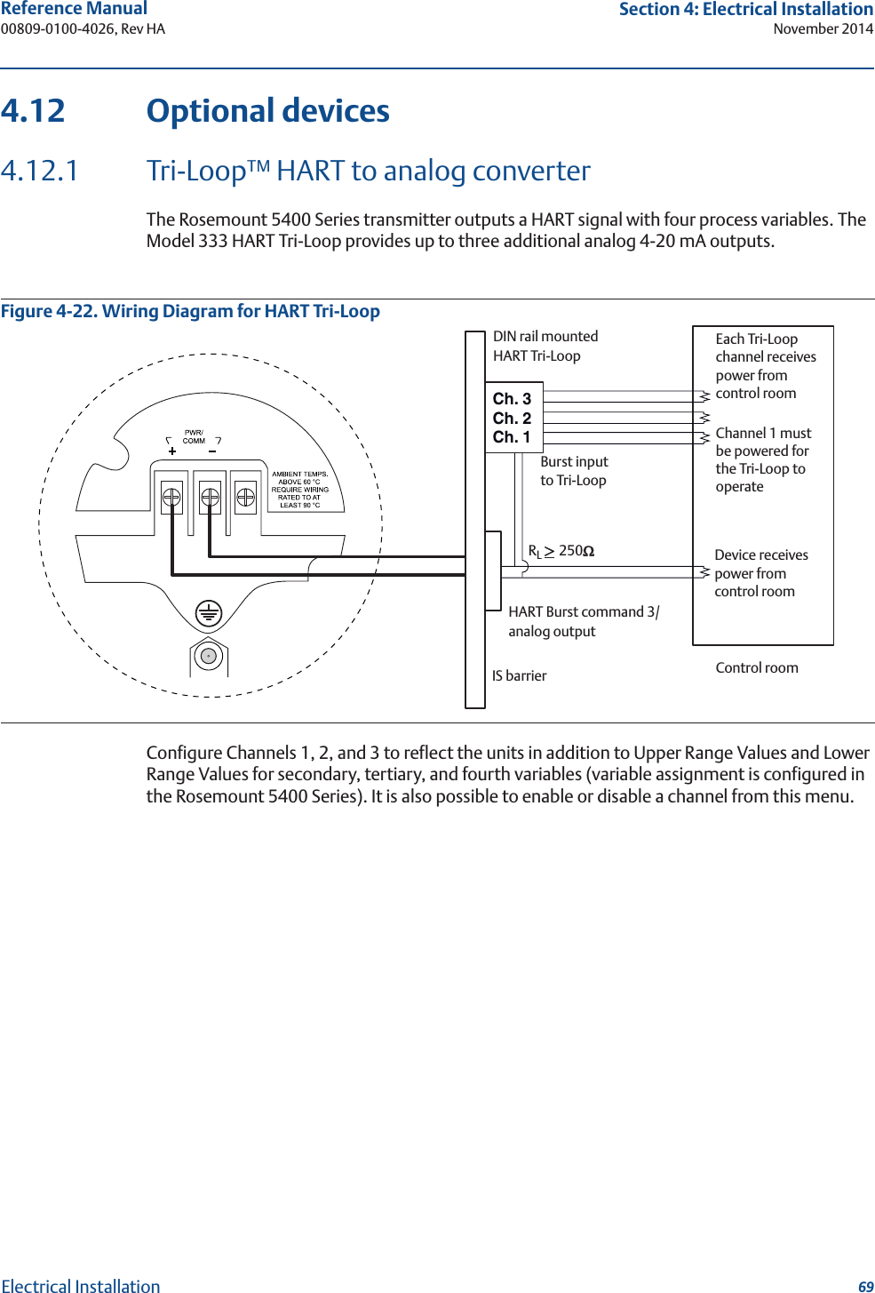 69Reference Manual 00809-0100-4026, Rev HASection 4: Electrical InstallationNovember 2014Electrical Installation4.12 Optional devices4.12.1 Tri-Loop™ HART to analog converterThe Rosemount 5400 Series transmitter outputs a HART signal with four process variables. The Model 333 HART Tri-Loop provides up to three additional analog 4-20 mA outputs.Figure 4-22. Wiring Diagram for HART Tri-LoopConfigure Channels 1, 2, and 3 to reflect the units in addition to Upper Range Values and Lower Range Values for secondary, tertiary, and fourth variables (variable assignment is configured in the Rosemount 5400 Series). It is also possible to enable or disable a channel from this menu.Ch. 3Ch. 2Ch. 1Each Tri-Loop channel receives power from control roomChannel 1 must be powered for the Tri-Loop to operateDevice receives power from control roomRL !250:HART Burst command 3/analog outputIS barrierDIN rail mountedHART Tri-LoopControl roomBurst input to Tri-Loop