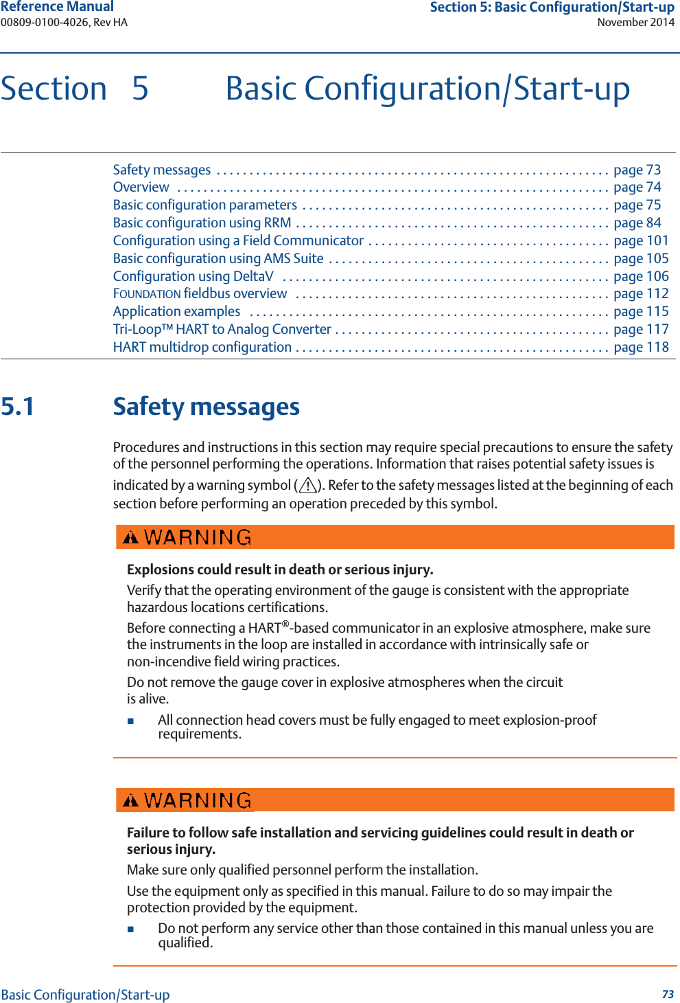 73Reference Manual 00809-0100-4026, Rev HASection 5: Basic Configuration/Start-upNovember 2014Basic Configuration/Start-upSection 5 Basic Configuration/Start-upSafety messages  . . . . . . . . . . . . . . . . . . . . . . . . . . . . . . . . . . . . . . . . . . . . . . . . . . . . . . . . . . . . page 73Overview   . . . . . . . . . . . . . . . . . . . . . . . . . . . . . . . . . . . . . . . . . . . . . . . . . . . . . . . . . . . . . . . . . .  page 74Basic configuration parameters  . . . . . . . . . . . . . . . . . . . . . . . . . . . . . . . . . . . . . . . . . . . . . . .  page 75Basic configuration using RRM . . . . . . . . . . . . . . . . . . . . . . . . . . . . . . . . . . . . . . . . . . . . . . . .  page 84Configuration using a Field Communicator . . . . . . . . . . . . . . . . . . . . . . . . . . . . . . . . . . . . .  page 101Basic configuration using AMS Suite . . . . . . . . . . . . . . . . . . . . . . . . . . . . . . . . . . . . . . . . . . .  page 105Configuration using DeltaV   . . . . . . . . . . . . . . . . . . . . . . . . . . . . . . . . . . . . . . . . . . . . . . . . . . page 106FOUNDATION fieldbus overview   . . . . . . . . . . . . . . . . . . . . . . . . . . . . . . . . . . . . . . . . . . . . . . . .  page 112Application examples   . . . . . . . . . . . . . . . . . . . . . . . . . . . . . . . . . . . . . . . . . . . . . . . . . . . . . . . page 115Tri-Loop™ HART to Analog Converter . . . . . . . . . . . . . . . . . . . . . . . . . . . . . . . . . . . . . . . . . .  page 117HART multidrop configuration . . . . . . . . . . . . . . . . . . . . . . . . . . . . . . . . . . . . . . . . . . . . . . . .  page 1185.1 Safety messagesProcedures and instructions in this section may require special precautions to ensure the safety of the personnel performing the operations. Information that raises potential safety issues is indicated by a warning symbol ( ). Refer to the safety messages listed at the beginning of each section before performing an operation preceded by this symbol.Explosions could result in death or serious injury.Verify that the operating environment of the gauge is consistent with the appropriate hazardous locations certifications.Before connecting a HART®-based communicator in an explosive atmosphere, make sure the instruments in the loop are installed in accordance with intrinsically safe or non-incendive field wiring practices.Do not remove the gauge cover in explosive atmospheres when the circuit is alive.All connection head covers must be fully engaged to meet explosion-proof requirements.Failure to follow safe installation and servicing guidelines could result in death or serious injury.Make sure only qualified personnel perform the installation.Use the equipment only as specified in this manual. Failure to do so may impair the protection provided by the equipment.Do not perform any service other than those contained in this manual unless you are qualified.