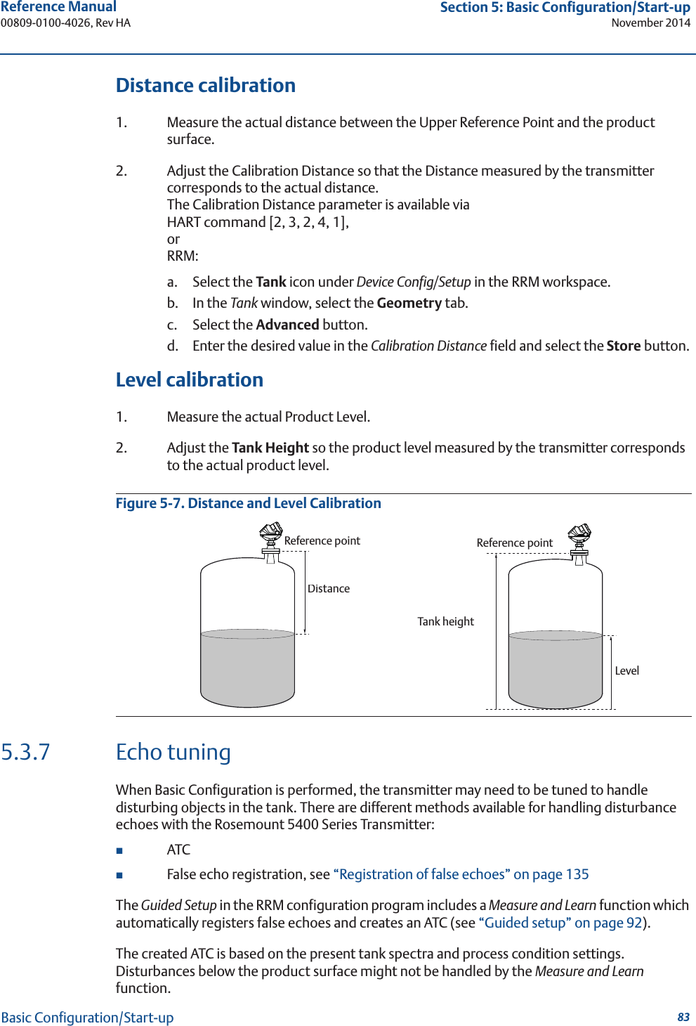 83Reference Manual 00809-0100-4026, Rev HASection 5: Basic Configuration/Start-upNovember 2014Basic Configuration/Start-upDistance calibration1. Measure the actual distance between the Upper Reference Point and the product surface.2. Adjust the Calibration Distance so that the Distance measured by the transmitter corresponds to the actual distance. The Calibration Distance parameter is available via HART command [2, 3, 2, 4, 1],orRRM: a. Select the Tank icon under Device Config/Setup in the RRM workspace.b. In the Tank window, select the Geometry tab.c. Select the Advanced button.d. Enter the desired value in the Calibration Distance field and select the Store button.Level calibration1. Measure the actual Product Level.2. Adjust the Tank Height so the product level measured by the transmitter corresponds to the actual product level.Figure 5-7. Distance and Level Calibration5.3.7 Echo tuningWhen Basic Configuration is performed, the transmitter may need to be tuned to handle disturbing objects in the tank. There are different methods available for handling disturbance echoes with the Rosemount 5400 Series Transmitter:ATCFalse echo registration, see “Registration of false echoes” on page 135The Guided Setup in the RRM configuration program includes a Measure and Learn function which automatically registers false echoes and creates an ATC (see “Guided setup” on page 92).The created ATC is based on the present tank spectra and process condition settings. Disturbances below the product surface might not be handled by the Measure and Learn function.Reference pointDistanceReference pointTank heightLevel