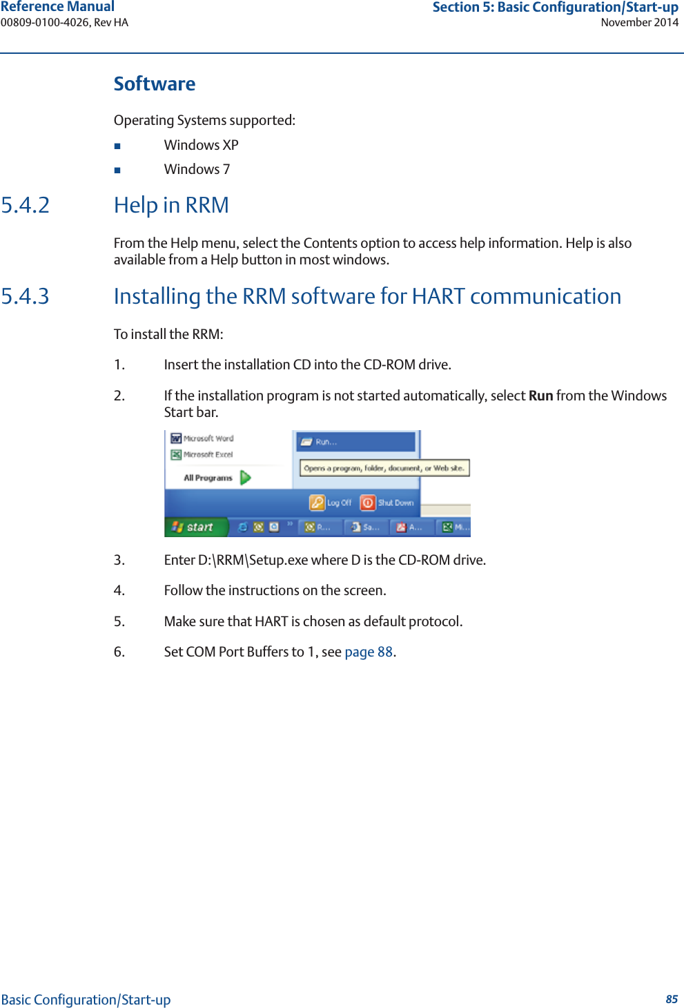 85Reference Manual 00809-0100-4026, Rev HASection 5: Basic Configuration/Start-upNovember 2014Basic Configuration/Start-upSoftwareOperating Systems supported:Windows XPWindows 75.4.2 Help in RRMFrom the Help menu, select the Contents option to access help information. Help is also available from a Help button in most windows.5.4.3 Installing the RRM software for HART communicationTo install the RRM:1. Insert the installation CD into the CD-ROM drive.2. If the installation program is not started automatically, select Run from the Windows Start bar.3. Enter D:\RRM\Setup.exe where D is the CD-ROM drive.4. Follow the instructions on the screen.5. Make sure that HART is chosen as default protocol.6. Set COM Port Buffers to 1, see page 88.