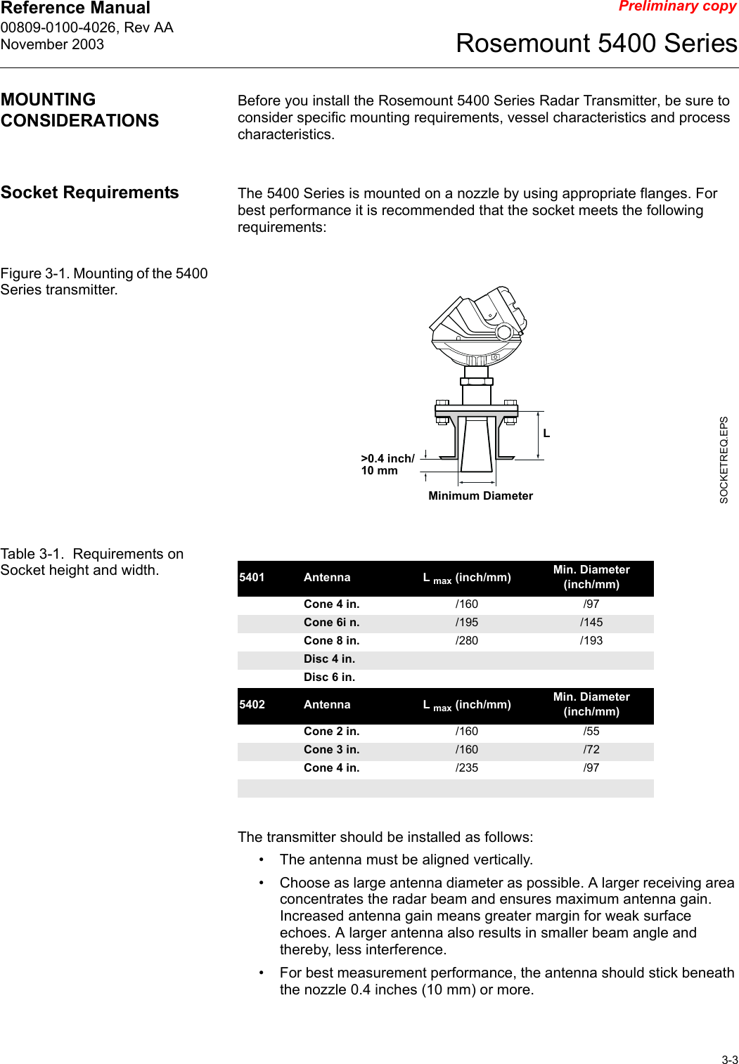 Reference Manual 00809-0100-4026, Rev AANovember 20033-3Rosemount 5400 SeriesPreliminary copyMOUNTING CONSIDERATIONSBefore you install the Rosemount 5400 Series Radar Transmitter, be sure to consider specific mounting requirements, vessel characteristics and process characteristics. Socket Requirements The 5400 Series is mounted on a nozzle by using appropriate flanges. For best performance it is recommended that the socket meets the following requirements:Figure 3-1. Mounting of the 5400 Series transmitter.Table 3-1.  Requirements on Socket height and width.The transmitter should be installed as follows:• The antenna must be aligned vertically. • Choose as large antenna diameter as possible. A larger receiving area concentrates the radar beam and ensures maximum antenna gain. Increased antenna gain means greater margin for weak surface echoes. A larger antenna also results in smaller beam angle and thereby, less interference.• For best measurement performance, the antenna should stick beneath the nozzle 0.4 inches (10 mm) or more.SOCKETREQ.EPSLMinimum Diameter&gt;0.4 inch/10 mm5401 Antenna L max (inch/mm) Min. Diameter (inch/mm)Cone 4 in. /160 /97Cone 6i n. /195 /145Cone 8 in. /280 /193Disc 4 in.Disc 6 in.5402 Antenna L max (inch/mm) Min. Diameter (inch/mm)Cone 2 in. /160 /55Cone 3 in. /160 /72Cone 4 in. /235 /97