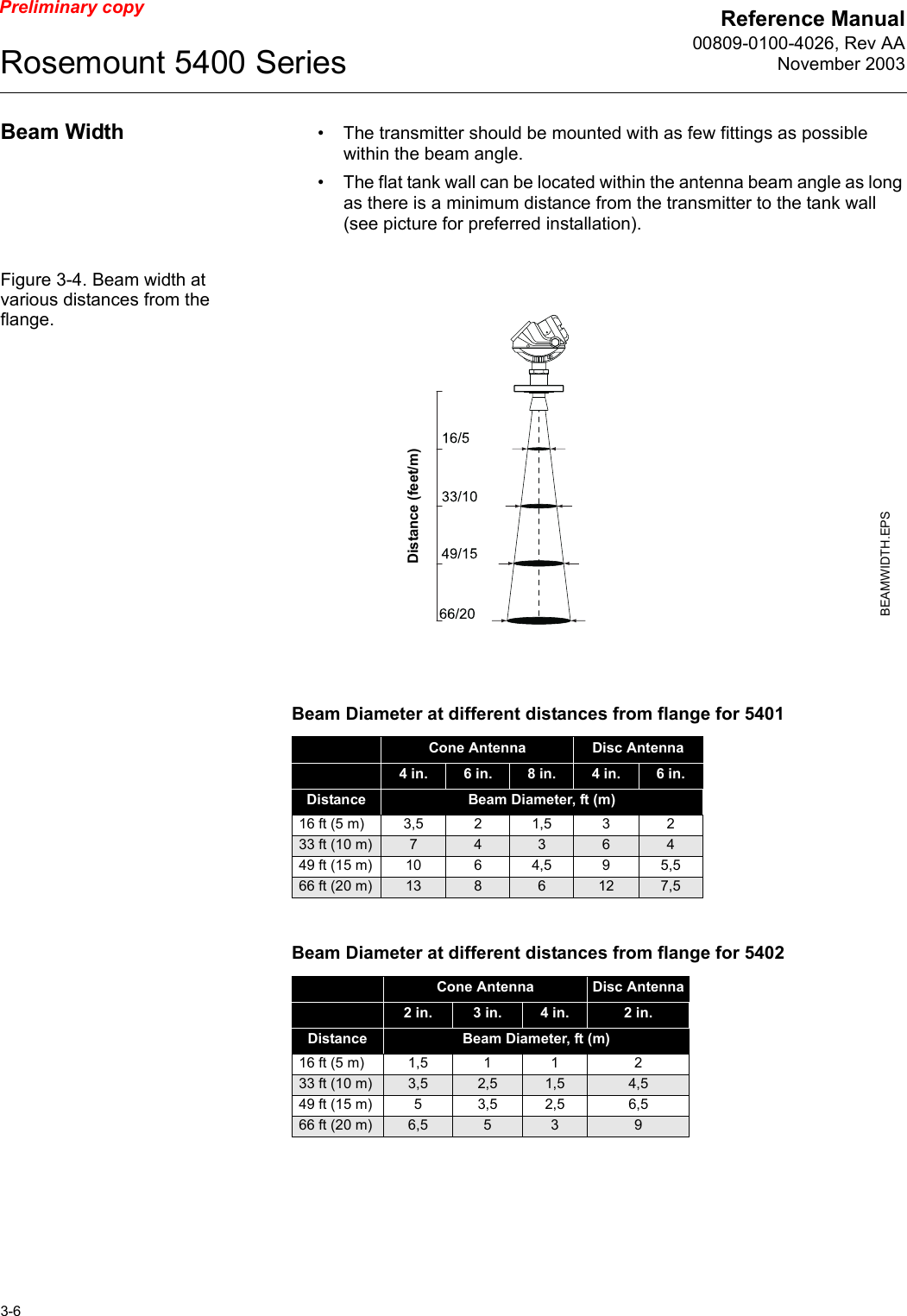 Reference Manual00809-0100-4026, Rev AANovember 2003Rosemount 5400 Series3-6Preliminary copyBeam Width • The transmitter should be mounted with as few fittings as possible within the beam angle.• The flat tank wall can be located within the antenna beam angle as long as there is a minimum distance from the transmitter to the tank wall (see picture for preferred installation).Figure 3-4. Beam width at various distances from the flange.Beam Diameter at different distances from flange for 5401Beam Diameter at different distances from flange for 5402Cone Antenna Disc Antenna4 in. 6 in. 8 in. 4 in. 6 in.Distance Beam Diameter, ft (m)16 ft (5 m) 3,5 21,5 3 233 ft (10 m) 7436449 ft (15 m) 10 64,5 95,566 ft (20 m) 13 8 6 12 7,5Cone Antenna Disc Antenna2 in.  3 in. 4 in. 2 in. Distance Beam Diameter, ft (m)16 ft (5 m) 1,5 1 1 233 ft (10 m) 3,5 2,5 1,5 4,549 ft (15 m) 53,5 2,5 6,566 ft (20 m) 6,5 5 3 9BEAMWIDTH.EPSDistance (feet/m)