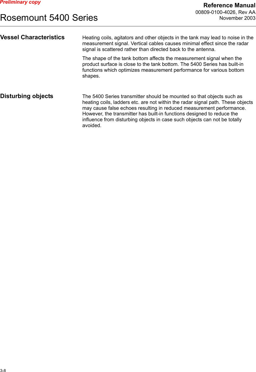 Reference Manual00809-0100-4026, Rev AANovember 2003Rosemount 5400 Series3-8Preliminary copyVessel Characteristics Heating coils, agitators and other objects in the tank may lead to noise in the measurement signal. Vertical cables causes minimal effect since the radar signal is scattered rather than directed back to the antenna.The shape of the tank bottom affects the measurement signal when the product surface is close to the tank bottom. The 5400 Series has built-in functions which optimizes measurement performance for various bottom shapes.Disturbing objects The 5400 Series transmitter should be mounted so that objects such as heating coils, ladders etc. are not within the radar signal path. These objects may cause false echoes resulting in reduced measurement performance. However, the transmitter has built-in functions designed to reduce the influence from disturbing objects in case such objects can not be totally avoided.