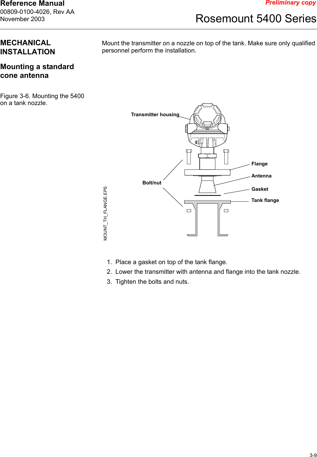 Reference Manual 00809-0100-4026, Rev AANovember 20033-9Rosemount 5400 SeriesPreliminary copyMECHANICAL INSTALLATIONMount the transmitter on a nozzle on top of the tank. Make sure only qualified personnel perform the installation.Mounting a standard cone antennaFigure 3-6. Mounting the 5400 on a tank nozzle.1. Place a gasket on top of the tank flange.2. Lower the transmitter with antenna and flange into the tank nozzle.3. Tighten the bolts and nuts.Transmitter housingBolt/nutGasketFlangeTank flangeAntennaMOUNT_TH_FLANGE.EPS