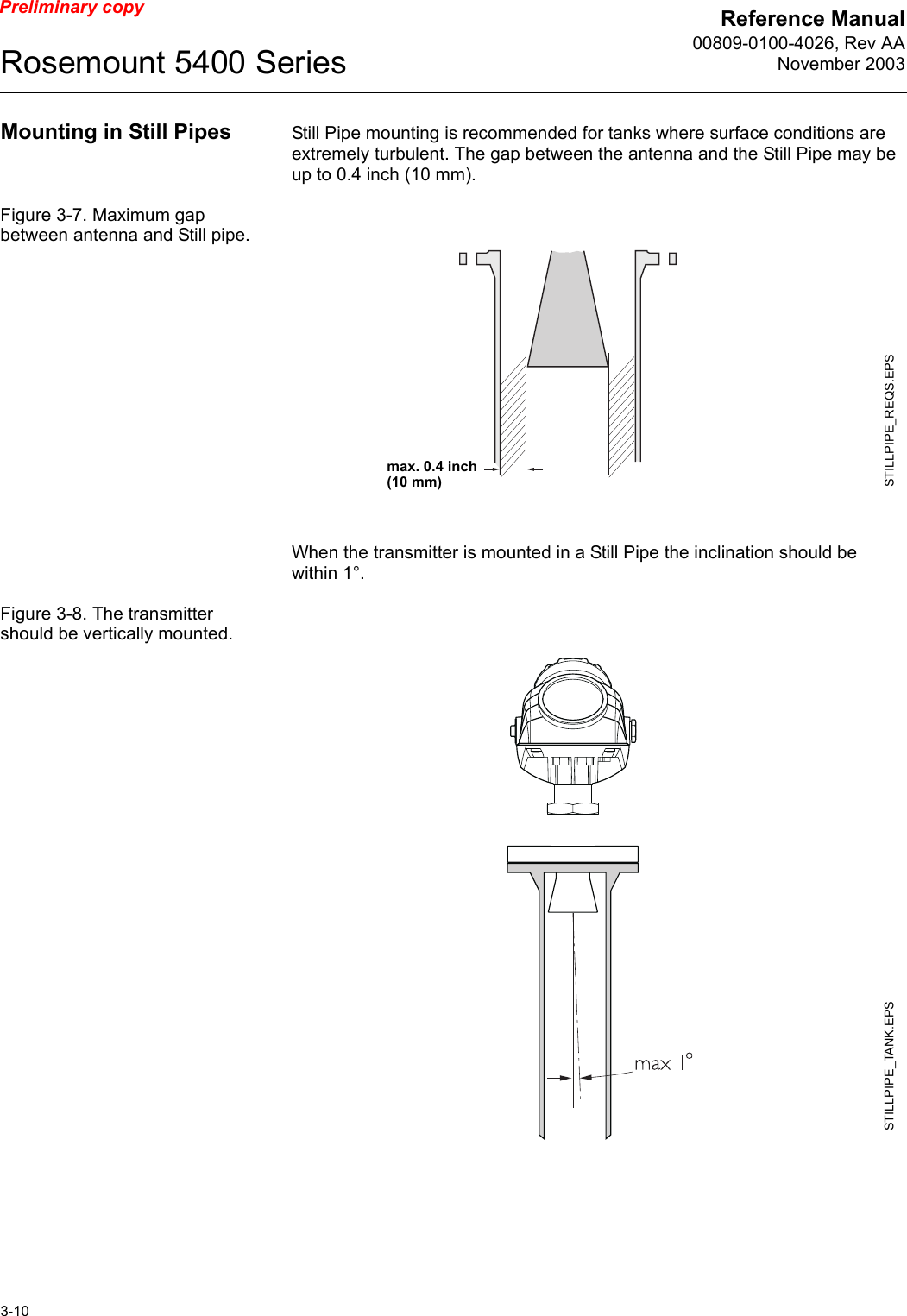 Reference Manual00809-0100-4026, Rev AANovember 2003Rosemount 5400 Series3-10Preliminary copyMounting in Still Pipes Still Pipe mounting is recommended for tanks where surface conditions are extremely turbulent. The gap between the antenna and the Still Pipe may be up to 0.4 inch (10 mm).Figure 3-7. Maximum gap between antenna and Still pipe.When the transmitter is mounted in a Still Pipe the inclination should be within 1°. Figure 3-8. The transmitter should be vertically mounted.STILLPIPE_REQS.EPSmax. 0.4 inch (10 mm)STILLPIPE_TANK.EPS