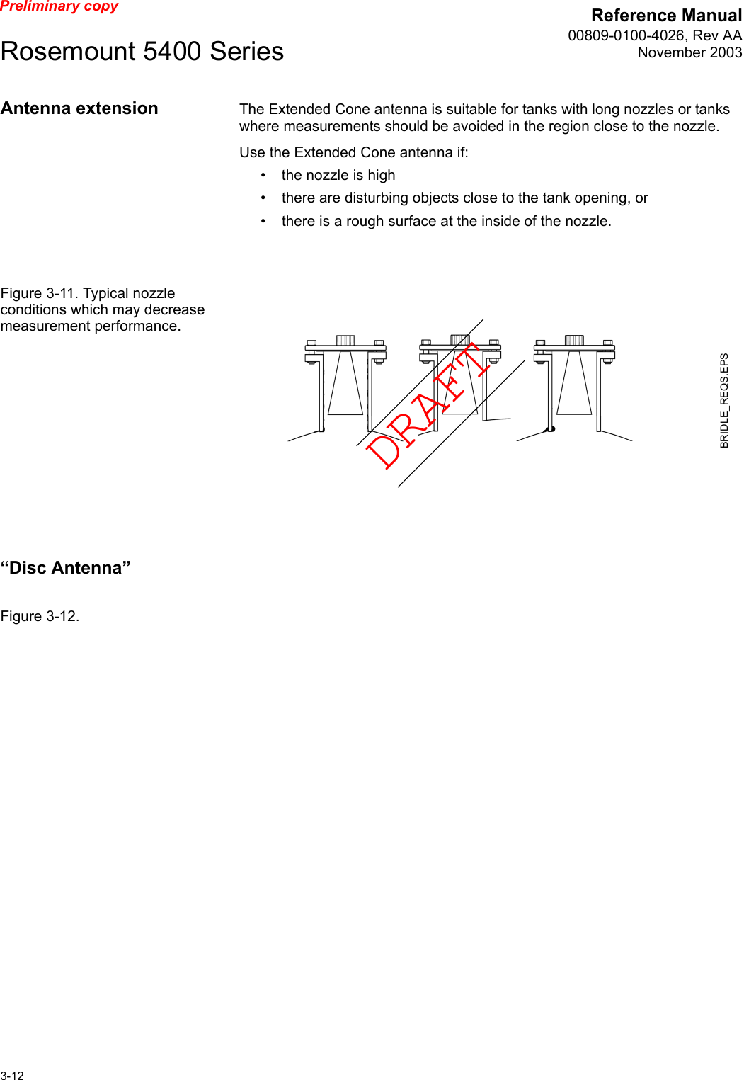 Reference Manual00809-0100-4026, Rev AANovember 2003Rosemount 5400 Series3-12Preliminary copyAntenna extension The Extended Cone antenna is suitable for tanks with long nozzles or tanks where measurements should be avoided in the region close to the nozzle.Use the Extended Cone antenna if:• the nozzle is high• there are disturbing objects close to the tank opening, or• there is a rough surface at the inside of the nozzle.Figure 3-11. Typical nozzle conditions which may decrease measurement performance.“Disc Antenna”Figure 3-12. BRIDLE_REQS.EPSDRAFT