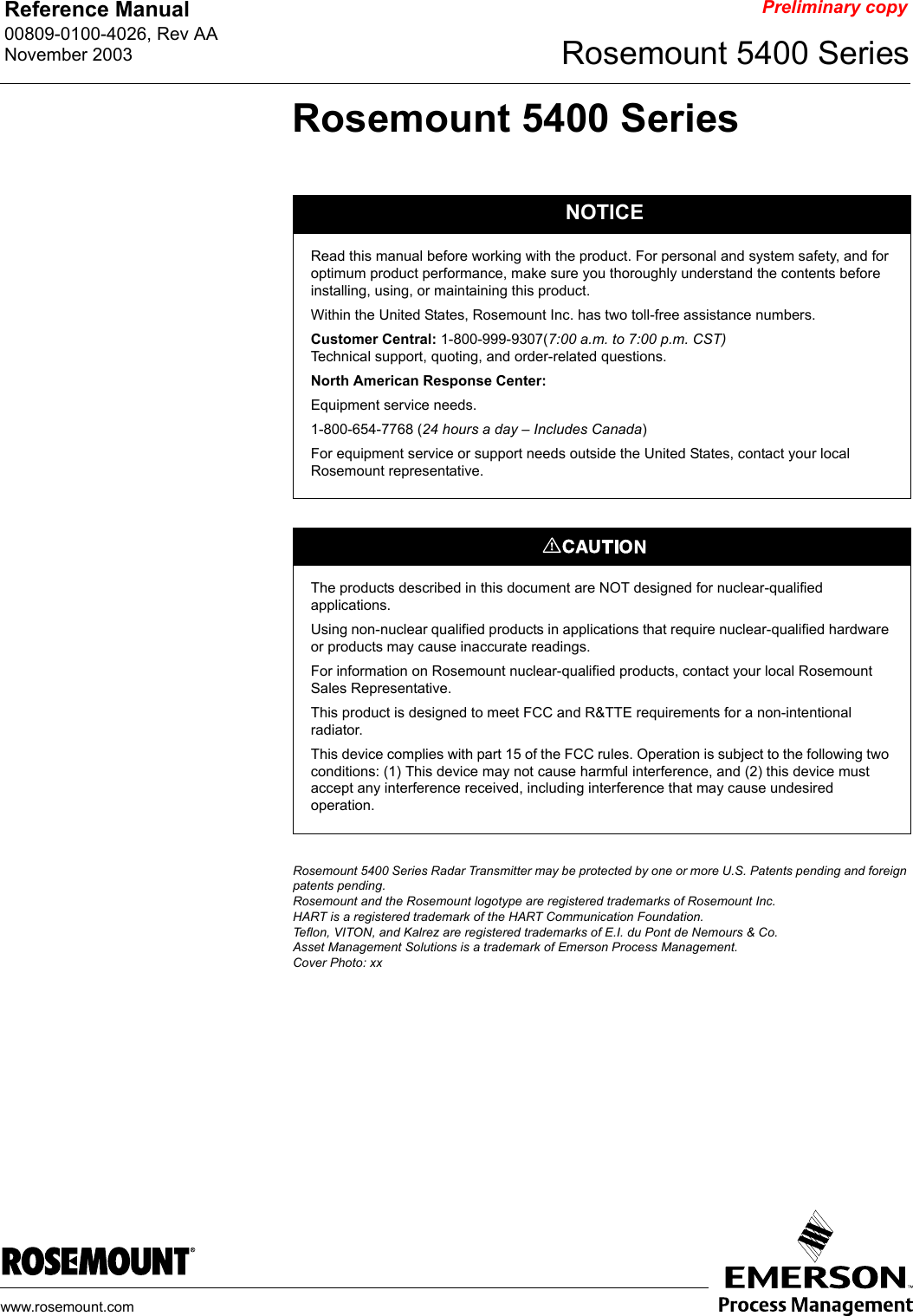 Reference Manual 00809-0100-4026, Rev AANovember 2003 Rosemount 5400 Serieswww.rosemount.comPreliminary copyRosemount 5400 SeriesRosemount 5400 Series Radar Transmitter may be protected by one or more U.S. Patents pending and foreign patents pending.Rosemount and the Rosemount logotype are registered trademarks of Rosemount Inc.HART is a registered trademark of the HART Communication Foundation.Teflon, VITON, and Kalrez are registered trademarks of E.I. du Pont de Nemours &amp; Co.Asset Management Solutions is a trademark of Emerson Process Management.Cover Photo: xxNOTICERead this manual before working with the product. For personal and system safety, and for optimum product performance, make sure you thoroughly understand the contents before installing, using, or maintaining this product.Within the United States, Rosemount Inc. has two toll-free assistance numbers.Customer Central: 1-800-999-9307(7:00 a.m. to 7:00 p.m. CST)Technical support, quoting, and order-related questions.North American Response Center:Equipment service needs.1-800-654-7768 (24 hours a day – Includes Canada) For equipment service or support needs outside the United States, contact your local Rosemount representative.The products described in this document are NOT designed for nuclear-qualified applications. Using non-nuclear qualified products in applications that require nuclear-qualified hardware or products may cause inaccurate readings. For information on Rosemount nuclear-qualified products, contact your local Rosemount Sales Representative.This product is designed to meet FCC and R&amp;TTE requirements for a non-intentional radiator.This device complies with part 15 of the FCC rules. Operation is subject to the following two conditions: (1) This device may not cause harmful interference, and (2) this device must accept any interference received, including interference that may cause undesired operation.