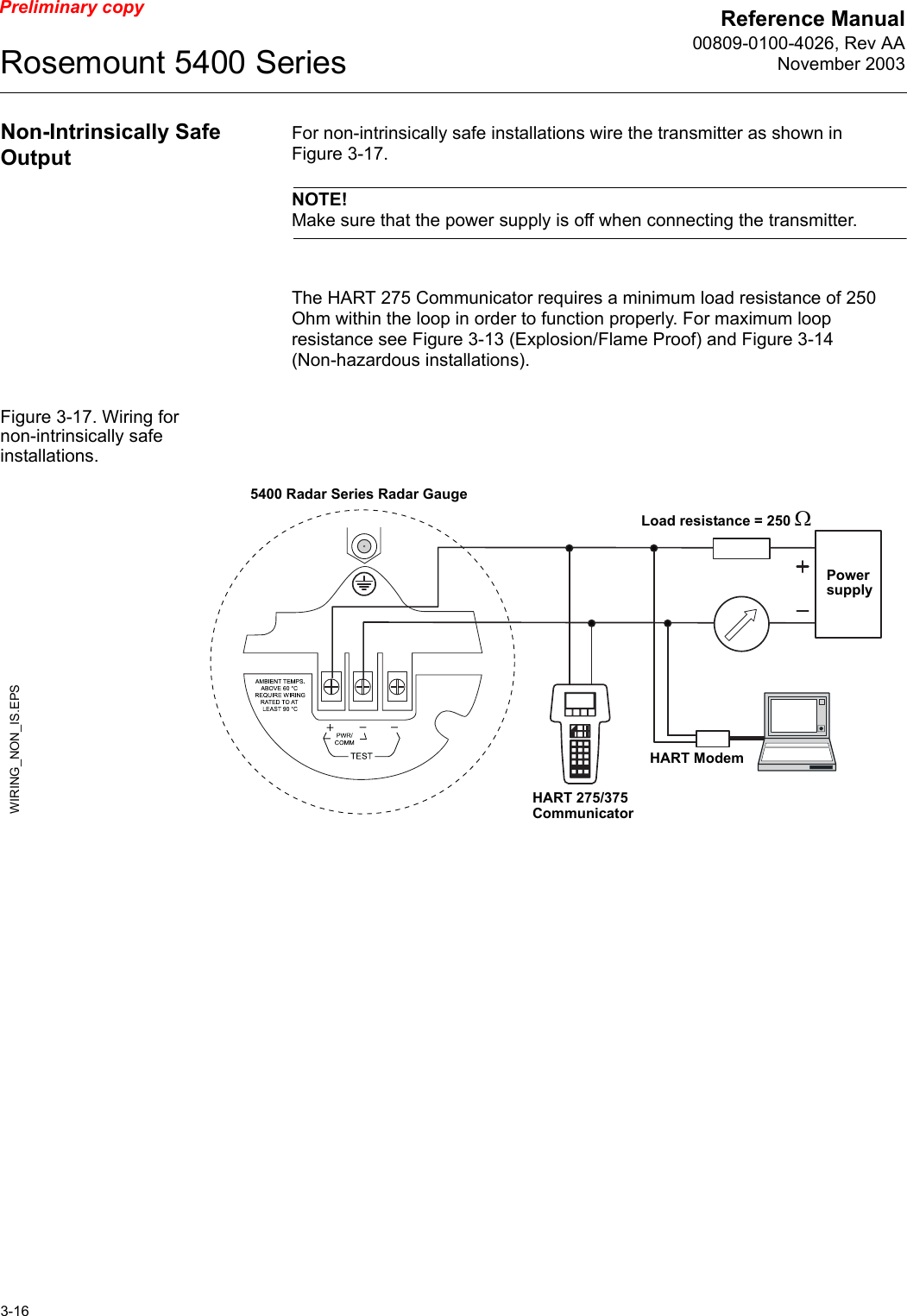 Reference Manual00809-0100-4026, Rev AANovember 2003Rosemount 5400 Series3-16Preliminary copyNon-Intrinsically Safe OutputFor non-intrinsically safe installations wire the transmitter as shown in Figure 3-17. NOTE!Make sure that the power supply is off when connecting the transmitter.The HART 275 Communicator requires a minimum load resistance of 250 Ohm within the loop in order to function properly. For maximum loop resistance see Figure 3-13 (Explosion/Flame Proof) and Figure 3-14 (Non-hazardous installations).Figure 3-17. Wiring for non-intrinsically safe installations.Power supplyWIRING_NON_IS.EPSHART 275/375 CommunicatorLoad resistance = 250 ΩHART Modem5400 Radar Series Radar Gauge