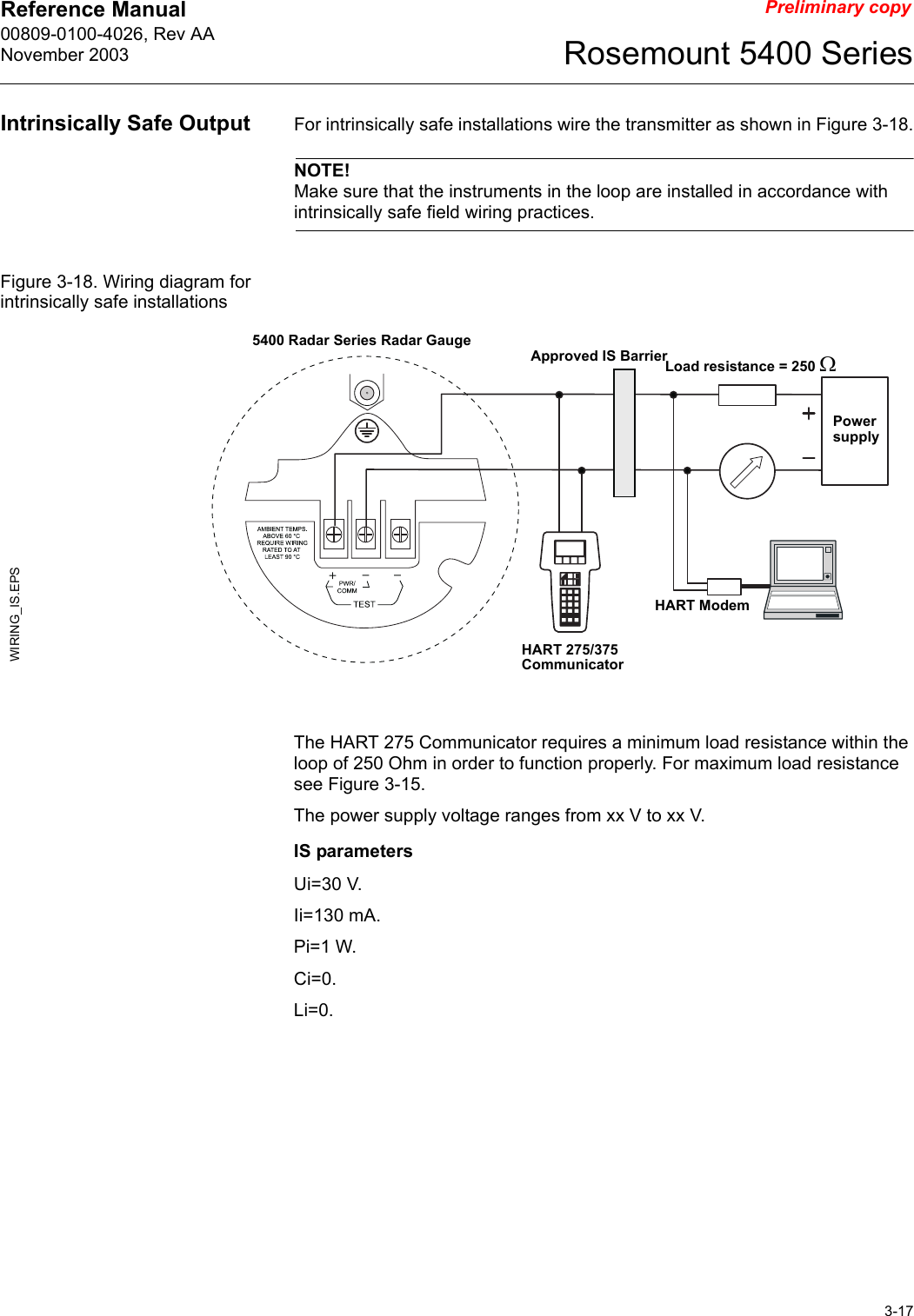 Reference Manual 00809-0100-4026, Rev AANovember 20033-17Rosemount 5400 SeriesPreliminary copyIntrinsically Safe Output For intrinsically safe installations wire the transmitter as shown in Figure 3-18.NOTE!Make sure that the instruments in the loop are installed in accordance with intrinsically safe field wiring practices.Figure 3-18. Wiring diagram for intrinsically safe installationsThe HART 275 Communicator requires a minimum load resistance within the loop of 250 Ohm in order to function properly. For maximum load resistance see Figure 3-15. The power supply voltage ranges from xx V to xx V.IS parametersUi=30 V.Ii=130 mA.Pi=1 W.Ci=0.Li=0.Power supplyWIRING_IS.EPSHART 275/375 CommunicatorLoad resistance = 250 ΩHART Modem5400 Radar Series Radar GaugeApproved IS Barrier