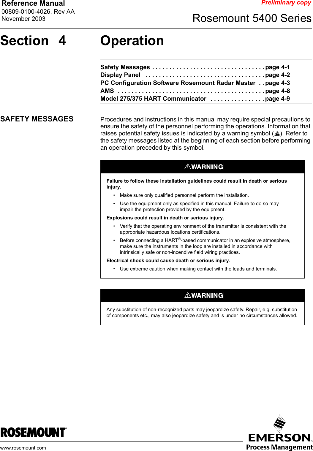 Reference Manual 00809-0100-4026, Rev AANovember 2003 Rosemount 5400 Serieswww.rosemount.comPreliminary copySection 4 OperationSafety Messages . . . . . . . . . . . . . . . . . . . . . . . . . . . . . . . . . page 4-1Display Panel   . . . . . . . . . . . . . . . . . . . . . . . . . . . . . . . . . . . page 4-2PC Configuration Software Rosemount Radar Master  . . page 4-3AMS  . . . . . . . . . . . . . . . . . . . . . . . . . . . . . . . . . . . . . . . . . . . page 4-8Model 275/375 HART Communicator   . . . . . . . . . . . . . . . . page 4-9SAFETY MESSAGES Procedures and instructions in this manual may require special precautions to ensure the safety of the personnel performing the operations. Information that raises potential safety issues is indicated by a warning symbol ( ). Refer to the safety messages listed at the beginning of each section before performing an operation preceded by this symbol.Failure to follow these installation guidelines could result in death or serious injury.• Make sure only qualified personnel perform the installation.• Use the equipment only as specified in this manual. Failure to do so may impair the protection provided by the equipment.Explosions could result in death or serious injury.• Verify that the operating environment of the transmitter is consistent with the appropriate hazardous locations certifications.• Before connecting a HART®-based communicator in an explosive atmosphere, make sure the instruments in the loop are installed in accordance with intrinsically safe or non-incendive field wiring practices.Electrical shock could cause death or serious injury.• Use extreme caution when making contact with the leads and terminals.Any substitution of non-recognized parts may jeopardize safety. Repair, e.g. substitution of components etc., may also jeopardize safety and is under no circumstances allowed.