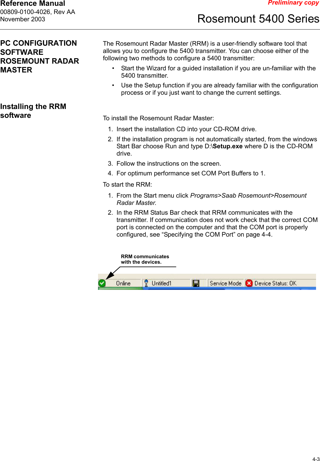 Reference Manual 00809-0100-4026, Rev AANovember 20034-3Rosemount 5400 SeriesPreliminary copyPC CONFIGURATION SOFTWARE ROSEMOUNT RADAR MASTERThe Rosemount Radar Master (RRM) is a user-friendly software tool that allows you to configure the 5400 transmitter. You can choose either of the following two methods to configure a 5400 transmitter: • Start the Wizard for a guided installation if you are un-familiar with the 5400 transmitter.• Use the Setup function if you are already familiar with the configuration process or if you just want to change the current settings.Installing the RRM software To install the Rosemount Radar Master:1. Insert the installation CD into your CD-ROM drive.2. If the installation program is not automatically started, from the windows Start Bar choose Run and type D:\Setup.exe where D is the CD-ROM drive.3. Follow the instructions on the screen.4. For optimum performance set COM Port Buffers to 1.To start the RRM:1. From the Start menu click Programs&gt;Saab Rosemount&gt;Rosemount Radar Master.2. In the RRM Status Bar check that RRM communicates with the transmitter. If communication does not work check that the correct COM port is connected on the computer and that the COM port is properly configured, see “Specifying the COM Port” on page 4-4.RRM communicates with the devices.