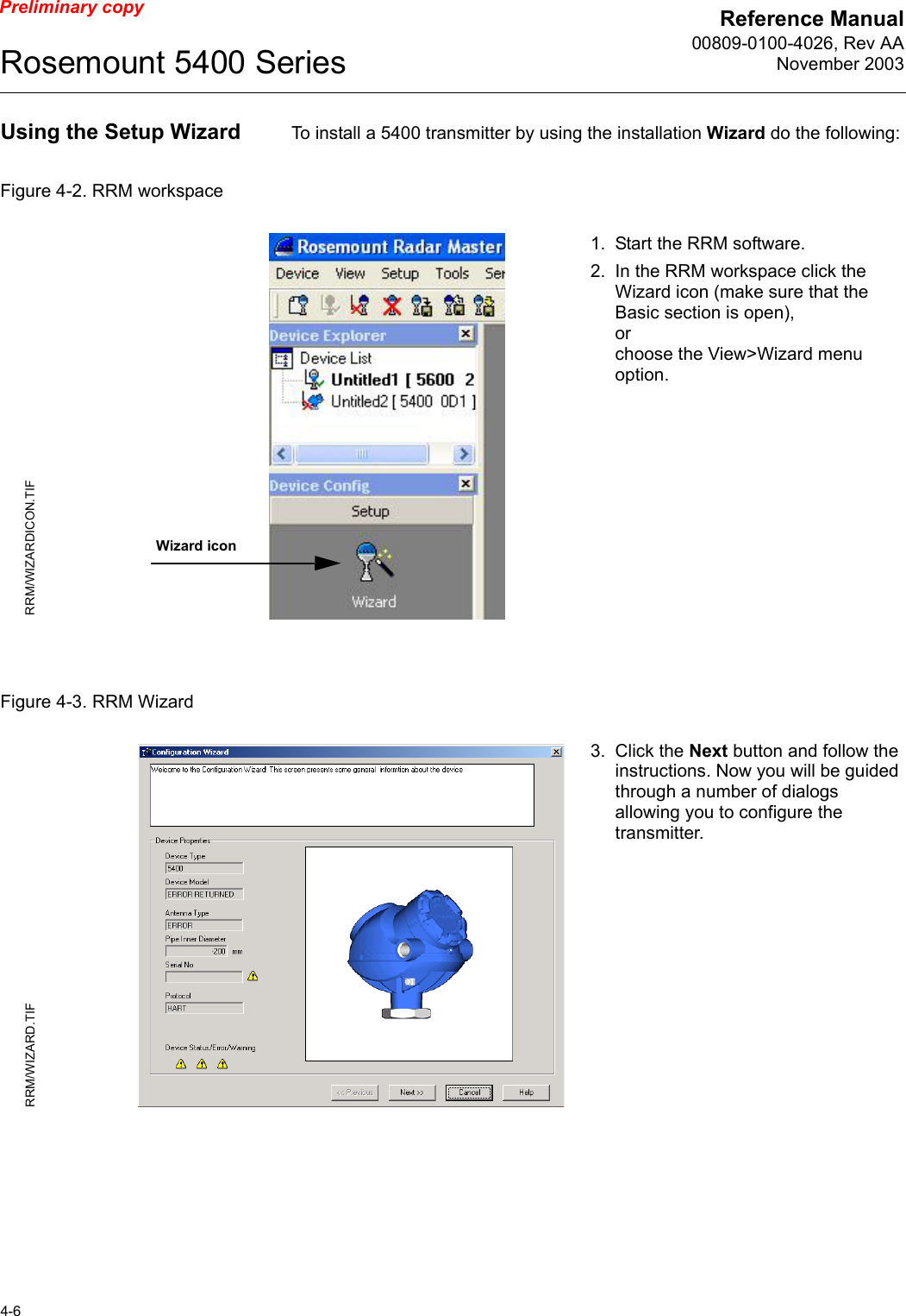 Reference Manual00809-0100-4026, Rev AANovember 2003Rosemount 5400 Series4-6Preliminary copyUsing the Setup Wizard  To install a 5400 transmitter by using the installation Wizard do the following:Figure 4-2. RRM workspaceFigure 4-3. RRM Wizard1. Start the RRM software.2. In the RRM workspace click the Wizard icon (make sure that the Basic section is open),orchoose the View&gt;Wizard menu option.Wizard iconRRM/WIZARDICON.TIF3. Click the Next button and follow the instructions. Now you will be guided through a number of dialogs allowing you to configure the transmitter. RRM/WIZARD.TIF